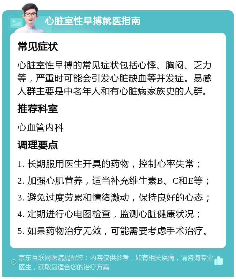 心脏室性早搏就医指南 常见症状 心脏室性早搏的常见症状包括心悸、胸闷、乏力等，严重时可能会引发心脏缺血等并发症。易感人群主要是中老年人和有心脏病家族史的人群。 推荐科室 心血管内科 调理要点 1. 长期服用医生开具的药物，控制心率失常； 2. 加强心肌营养，适当补充维生素B、C和E等； 3. 避免过度劳累和情绪激动，保持良好的心态； 4. 定期进行心电图检查，监测心脏健康状况； 5. 如果药物治疗无效，可能需要考虑手术治疗。