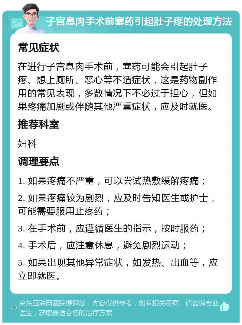 子宫息肉手术前塞药引起肚子疼的处理方法 常见症状 在进行子宫息肉手术前，塞药可能会引起肚子疼、想上厕所、恶心等不适症状，这是药物副作用的常见表现，多数情况下不必过于担心，但如果疼痛加剧或伴随其他严重症状，应及时就医。 推荐科室 妇科 调理要点 1. 如果疼痛不严重，可以尝试热敷缓解疼痛； 2. 如果疼痛较为剧烈，应及时告知医生或护士，可能需要服用止疼药； 3. 在手术前，应遵循医生的指示，按时服药； 4. 手术后，应注意休息，避免剧烈运动； 5. 如果出现其他异常症状，如发热、出血等，应立即就医。