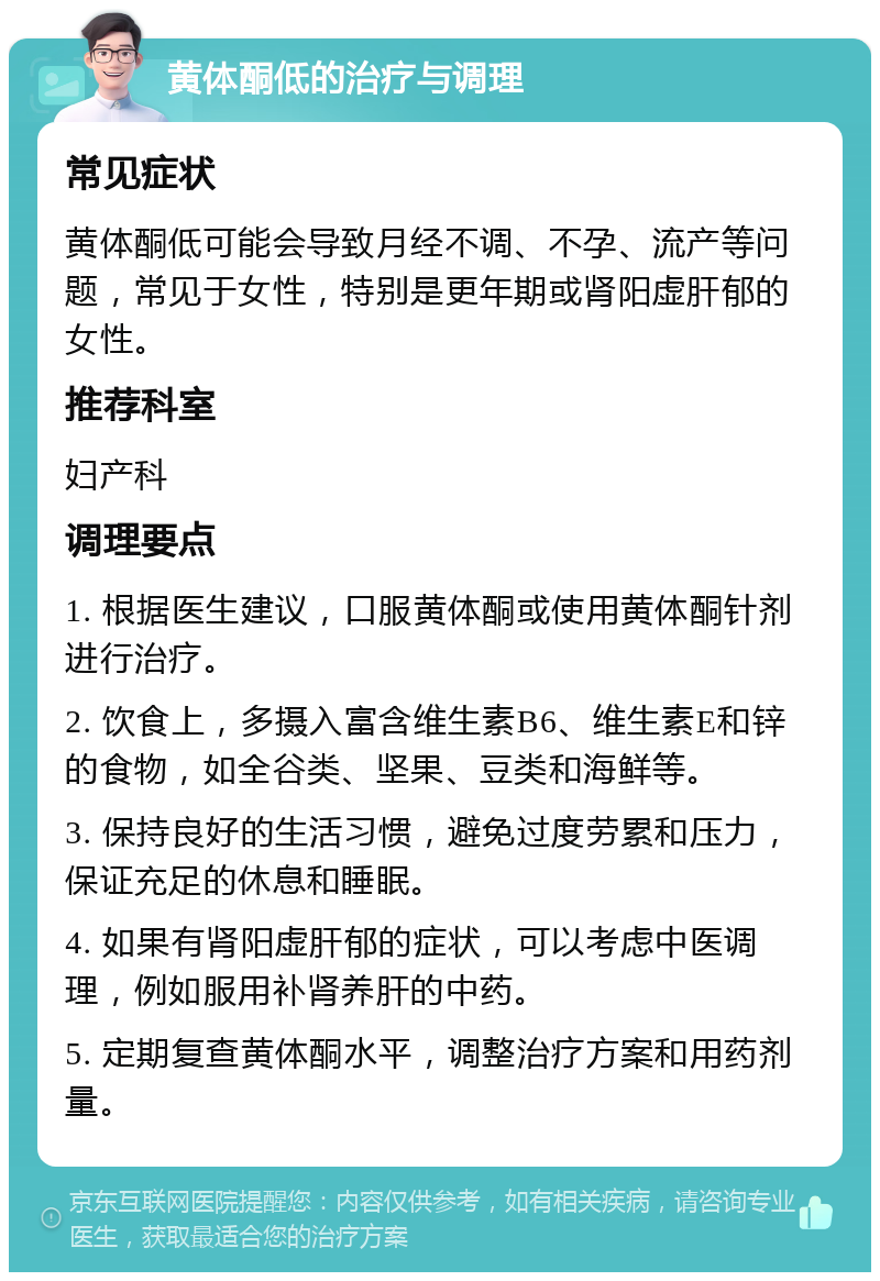 黄体酮低的治疗与调理 常见症状 黄体酮低可能会导致月经不调、不孕、流产等问题，常见于女性，特别是更年期或肾阳虚肝郁的女性。 推荐科室 妇产科 调理要点 1. 根据医生建议，口服黄体酮或使用黄体酮针剂进行治疗。 2. 饮食上，多摄入富含维生素B6、维生素E和锌的食物，如全谷类、坚果、豆类和海鲜等。 3. 保持良好的生活习惯，避免过度劳累和压力，保证充足的休息和睡眠。 4. 如果有肾阳虚肝郁的症状，可以考虑中医调理，例如服用补肾养肝的中药。 5. 定期复查黄体酮水平，调整治疗方案和用药剂量。