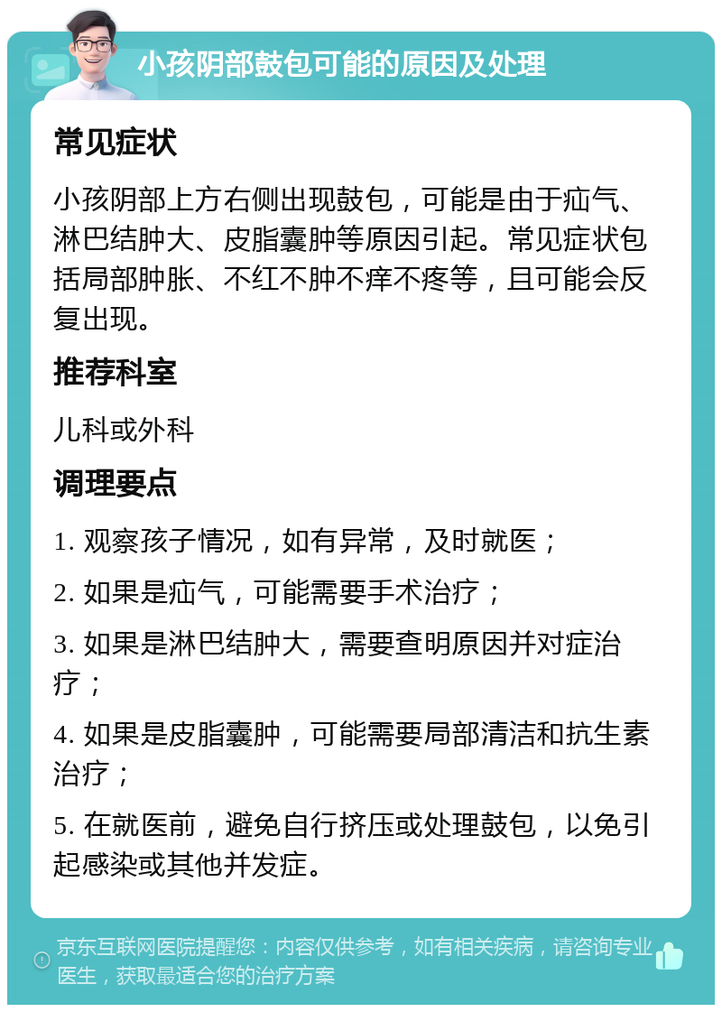 小孩阴部鼓包可能的原因及处理 常见症状 小孩阴部上方右侧出现鼓包，可能是由于疝气、淋巴结肿大、皮脂囊肿等原因引起。常见症状包括局部肿胀、不红不肿不痒不疼等，且可能会反复出现。 推荐科室 儿科或外科 调理要点 1. 观察孩子情况，如有异常，及时就医； 2. 如果是疝气，可能需要手术治疗； 3. 如果是淋巴结肿大，需要查明原因并对症治疗； 4. 如果是皮脂囊肿，可能需要局部清洁和抗生素治疗； 5. 在就医前，避免自行挤压或处理鼓包，以免引起感染或其他并发症。