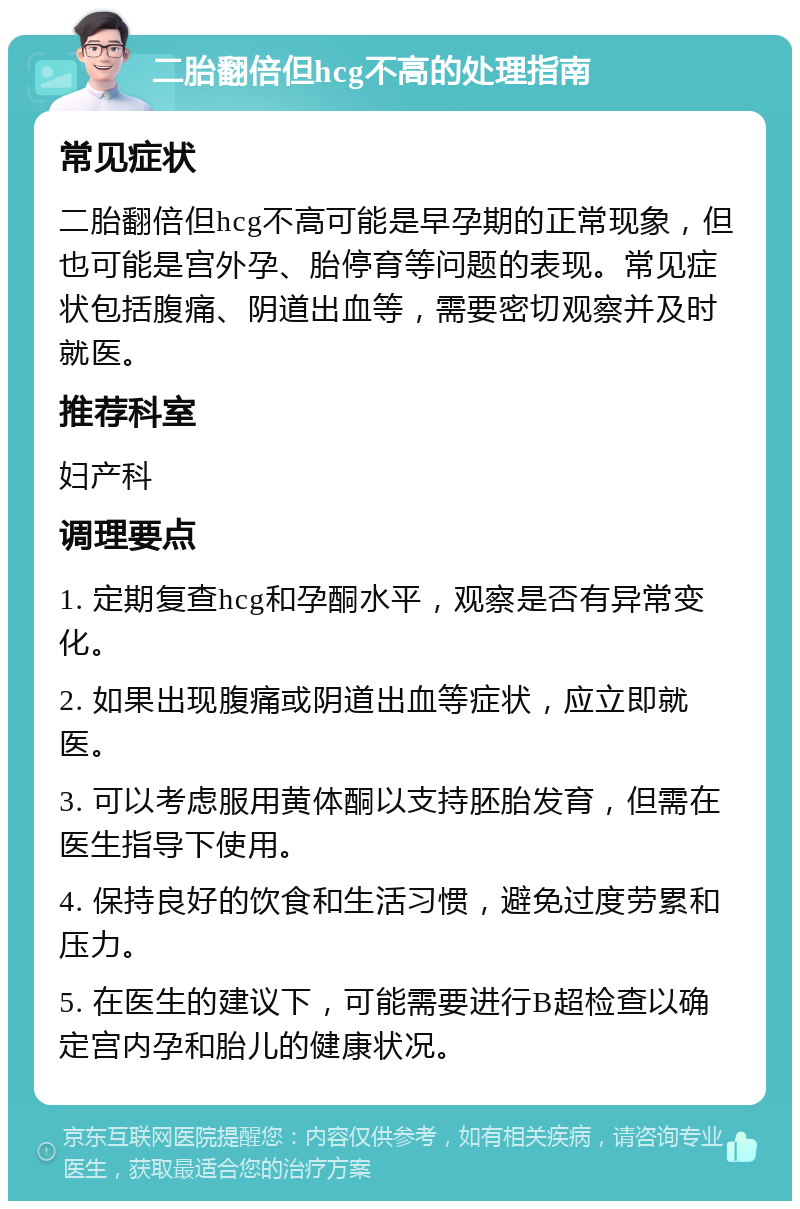 二胎翻倍但hcg不高的处理指南 常见症状 二胎翻倍但hcg不高可能是早孕期的正常现象，但也可能是宫外孕、胎停育等问题的表现。常见症状包括腹痛、阴道出血等，需要密切观察并及时就医。 推荐科室 妇产科 调理要点 1. 定期复查hcg和孕酮水平，观察是否有异常变化。 2. 如果出现腹痛或阴道出血等症状，应立即就医。 3. 可以考虑服用黄体酮以支持胚胎发育，但需在医生指导下使用。 4. 保持良好的饮食和生活习惯，避免过度劳累和压力。 5. 在医生的建议下，可能需要进行B超检查以确定宫内孕和胎儿的健康状况。