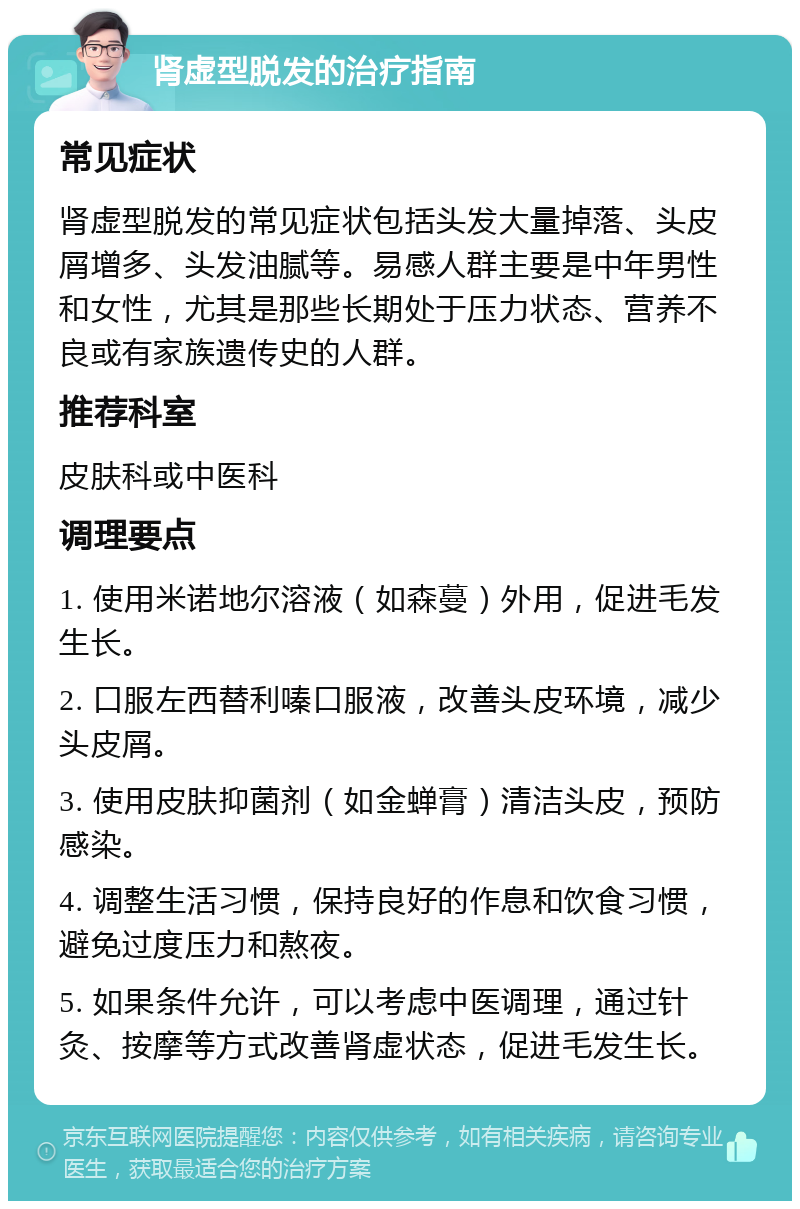 肾虚型脱发的治疗指南 常见症状 肾虚型脱发的常见症状包括头发大量掉落、头皮屑增多、头发油腻等。易感人群主要是中年男性和女性，尤其是那些长期处于压力状态、营养不良或有家族遗传史的人群。 推荐科室 皮肤科或中医科 调理要点 1. 使用米诺地尔溶液（如森蔓）外用，促进毛发生长。 2. 口服左西替利嗪口服液，改善头皮环境，减少头皮屑。 3. 使用皮肤抑菌剂（如金蝉膏）清洁头皮，预防感染。 4. 调整生活习惯，保持良好的作息和饮食习惯，避免过度压力和熬夜。 5. 如果条件允许，可以考虑中医调理，通过针灸、按摩等方式改善肾虚状态，促进毛发生长。