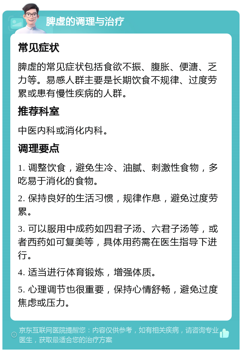 脾虚的调理与治疗 常见症状 脾虚的常见症状包括食欲不振、腹胀、便溏、乏力等。易感人群主要是长期饮食不规律、过度劳累或患有慢性疾病的人群。 推荐科室 中医内科或消化内科。 调理要点 1. 调整饮食，避免生冷、油腻、刺激性食物，多吃易于消化的食物。 2. 保持良好的生活习惯，规律作息，避免过度劳累。 3. 可以服用中成药如四君子汤、六君子汤等，或者西药如可复美等，具体用药需在医生指导下进行。 4. 适当进行体育锻炼，增强体质。 5. 心理调节也很重要，保持心情舒畅，避免过度焦虑或压力。