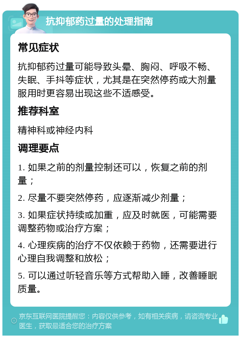 抗抑郁药过量的处理指南 常见症状 抗抑郁药过量可能导致头晕、胸闷、呼吸不畅、失眠、手抖等症状，尤其是在突然停药或大剂量服用时更容易出现这些不适感受。 推荐科室 精神科或神经内科 调理要点 1. 如果之前的剂量控制还可以，恢复之前的剂量； 2. 尽量不要突然停药，应逐渐减少剂量； 3. 如果症状持续或加重，应及时就医，可能需要调整药物或治疗方案； 4. 心理疾病的治疗不仅依赖于药物，还需要进行心理自我调整和放松； 5. 可以通过听轻音乐等方式帮助入睡，改善睡眠质量。