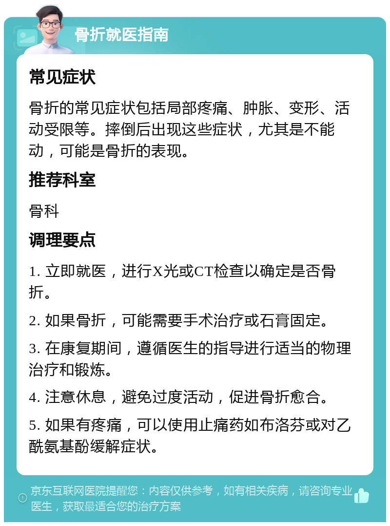 骨折就医指南 常见症状 骨折的常见症状包括局部疼痛、肿胀、变形、活动受限等。摔倒后出现这些症状，尤其是不能动，可能是骨折的表现。 推荐科室 骨科 调理要点 1. 立即就医，进行X光或CT检查以确定是否骨折。 2. 如果骨折，可能需要手术治疗或石膏固定。 3. 在康复期间，遵循医生的指导进行适当的物理治疗和锻炼。 4. 注意休息，避免过度活动，促进骨折愈合。 5. 如果有疼痛，可以使用止痛药如布洛芬或对乙酰氨基酚缓解症状。