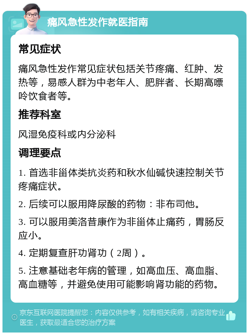 痛风急性发作就医指南 常见症状 痛风急性发作常见症状包括关节疼痛、红肿、发热等，易感人群为中老年人、肥胖者、长期高嘌呤饮食者等。 推荐科室 风湿免疫科或内分泌科 调理要点 1. 首选非甾体类抗炎药和秋水仙碱快速控制关节疼痛症状。 2. 后续可以服用降尿酸的药物：非布司他。 3. 可以服用美洛昔康作为非甾体止痛药，胃肠反应小。 4. 定期复查肝功肾功（2周）。 5. 注意基础老年病的管理，如高血压、高血脂、高血糖等，并避免使用可能影响肾功能的药物。