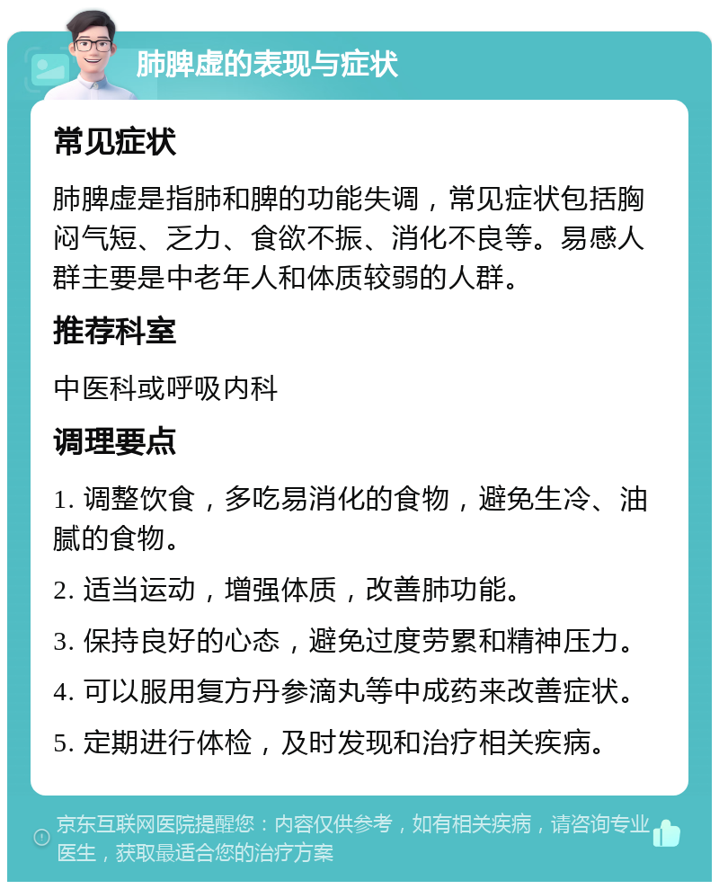 肺脾虚的表现与症状 常见症状 肺脾虚是指肺和脾的功能失调，常见症状包括胸闷气短、乏力、食欲不振、消化不良等。易感人群主要是中老年人和体质较弱的人群。 推荐科室 中医科或呼吸内科 调理要点 1. 调整饮食，多吃易消化的食物，避免生冷、油腻的食物。 2. 适当运动，增强体质，改善肺功能。 3. 保持良好的心态，避免过度劳累和精神压力。 4. 可以服用复方丹参滴丸等中成药来改善症状。 5. 定期进行体检，及时发现和治疗相关疾病。