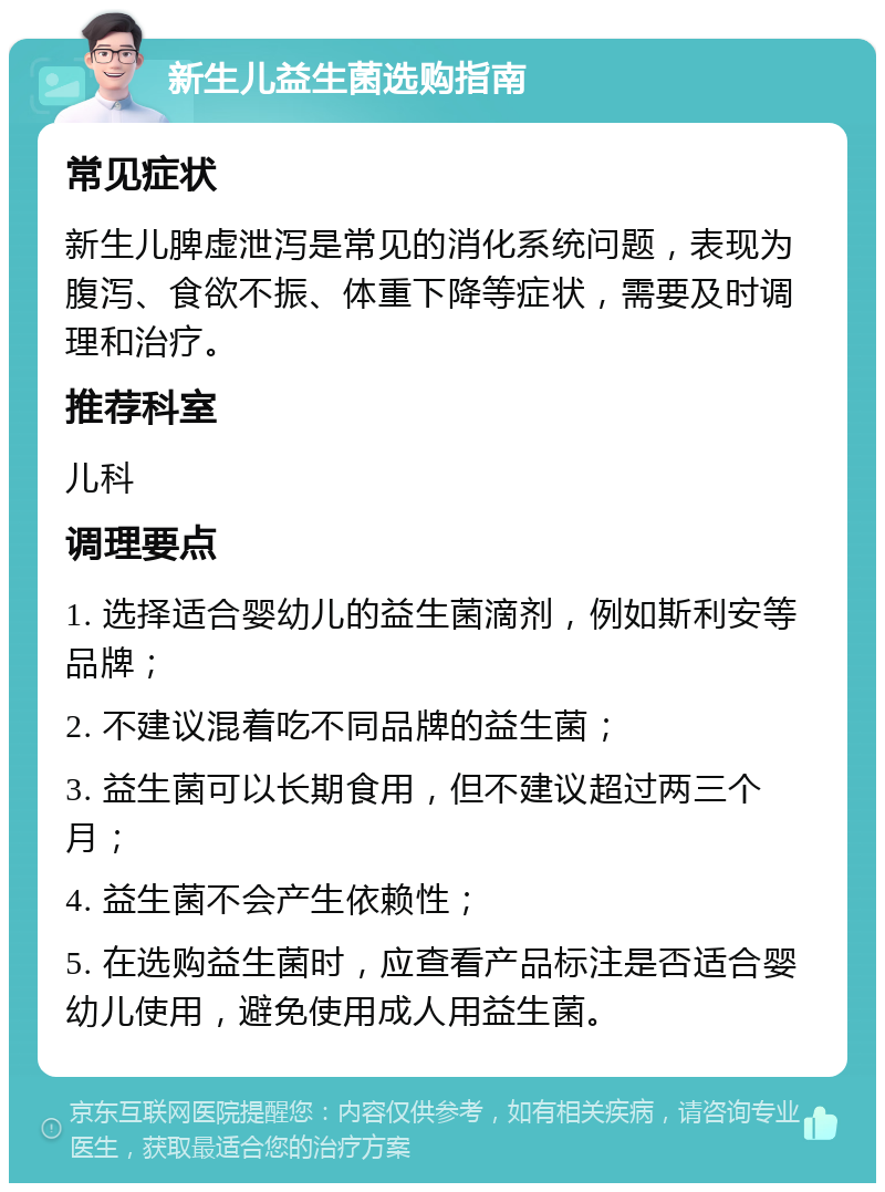 新生儿益生菌选购指南 常见症状 新生儿脾虚泄泻是常见的消化系统问题，表现为腹泻、食欲不振、体重下降等症状，需要及时调理和治疗。 推荐科室 儿科 调理要点 1. 选择适合婴幼儿的益生菌滴剂，例如斯利安等品牌； 2. 不建议混着吃不同品牌的益生菌； 3. 益生菌可以长期食用，但不建议超过两三个月； 4. 益生菌不会产生依赖性； 5. 在选购益生菌时，应查看产品标注是否适合婴幼儿使用，避免使用成人用益生菌。