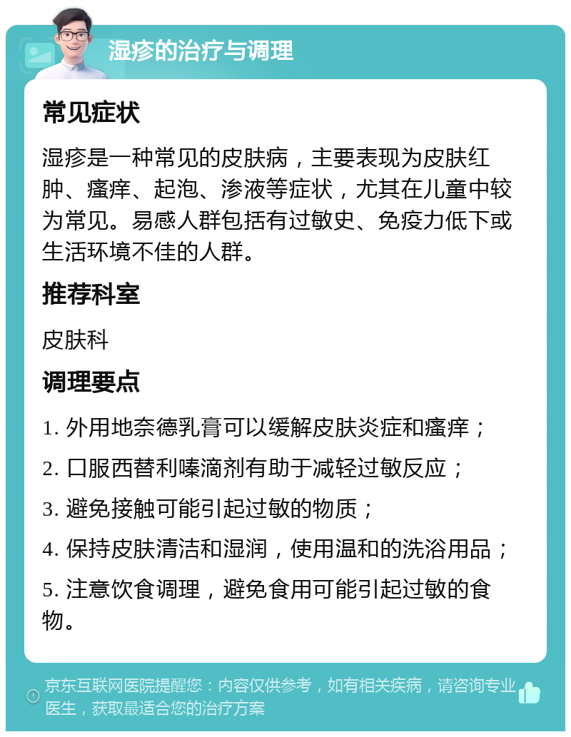 湿疹的治疗与调理 常见症状 湿疹是一种常见的皮肤病，主要表现为皮肤红肿、瘙痒、起泡、渗液等症状，尤其在儿童中较为常见。易感人群包括有过敏史、免疫力低下或生活环境不佳的人群。 推荐科室 皮肤科 调理要点 1. 外用地奈德乳膏可以缓解皮肤炎症和瘙痒； 2. 口服西替利嗪滴剂有助于减轻过敏反应； 3. 避免接触可能引起过敏的物质； 4. 保持皮肤清洁和湿润，使用温和的洗浴用品； 5. 注意饮食调理，避免食用可能引起过敏的食物。