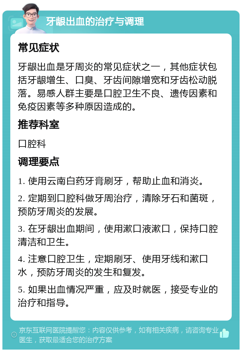 牙龈出血的治疗与调理 常见症状 牙龈出血是牙周炎的常见症状之一，其他症状包括牙龈增生、口臭、牙齿间隙增宽和牙齿松动脱落。易感人群主要是口腔卫生不良、遗传因素和免疫因素等多种原因造成的。 推荐科室 口腔科 调理要点 1. 使用云南白药牙膏刷牙，帮助止血和消炎。 2. 定期到口腔科做牙周治疗，清除牙石和菌斑，预防牙周炎的发展。 3. 在牙龈出血期间，使用漱口液漱口，保持口腔清洁和卫生。 4. 注意口腔卫生，定期刷牙、使用牙线和漱口水，预防牙周炎的发生和复发。 5. 如果出血情况严重，应及时就医，接受专业的治疗和指导。