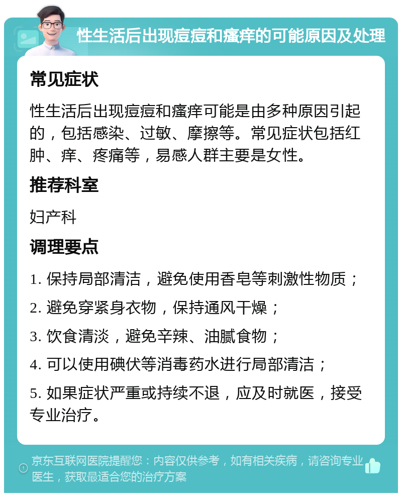 性生活后出现痘痘和瘙痒的可能原因及处理 常见症状 性生活后出现痘痘和瘙痒可能是由多种原因引起的，包括感染、过敏、摩擦等。常见症状包括红肿、痒、疼痛等，易感人群主要是女性。 推荐科室 妇产科 调理要点 1. 保持局部清洁，避免使用香皂等刺激性物质； 2. 避免穿紧身衣物，保持通风干燥； 3. 饮食清淡，避免辛辣、油腻食物； 4. 可以使用碘伏等消毒药水进行局部清洁； 5. 如果症状严重或持续不退，应及时就医，接受专业治疗。