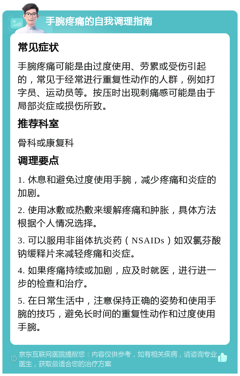 手腕疼痛的自我调理指南 常见症状 手腕疼痛可能是由过度使用、劳累或受伤引起的，常见于经常进行重复性动作的人群，例如打字员、运动员等。按压时出现刺痛感可能是由于局部炎症或损伤所致。 推荐科室 骨科或康复科 调理要点 1. 休息和避免过度使用手腕，减少疼痛和炎症的加剧。 2. 使用冰敷或热敷来缓解疼痛和肿胀，具体方法根据个人情况选择。 3. 可以服用非甾体抗炎药（NSAIDs）如双氯芬酸钠缓释片来减轻疼痛和炎症。 4. 如果疼痛持续或加剧，应及时就医，进行进一步的检查和治疗。 5. 在日常生活中，注意保持正确的姿势和使用手腕的技巧，避免长时间的重复性动作和过度使用手腕。