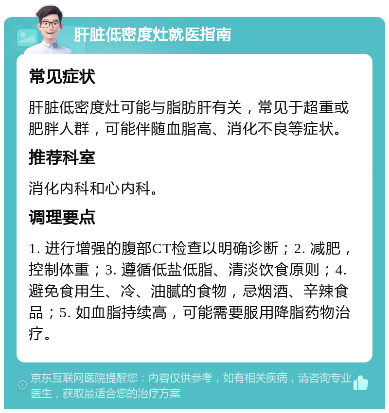 肝脏低密度灶就医指南 常见症状 肝脏低密度灶可能与脂肪肝有关，常见于超重或肥胖人群，可能伴随血脂高、消化不良等症状。 推荐科室 消化内科和心内科。 调理要点 1. 进行增强的腹部CT检查以明确诊断；2. 减肥，控制体重；3. 遵循低盐低脂、清淡饮食原则；4. 避免食用生、冷、油腻的食物，忌烟酒、辛辣食品；5. 如血脂持续高，可能需要服用降脂药物治疗。