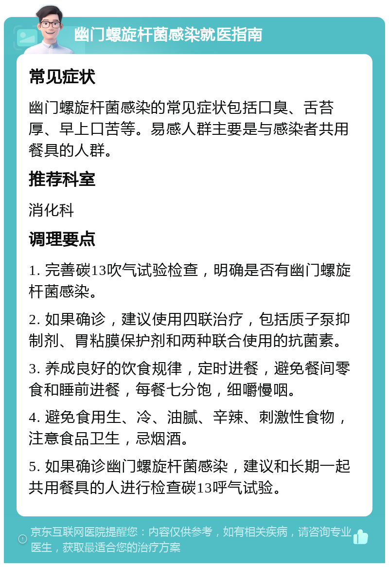 幽门螺旋杆菌感染就医指南 常见症状 幽门螺旋杆菌感染的常见症状包括口臭、舌苔厚、早上口苦等。易感人群主要是与感染者共用餐具的人群。 推荐科室 消化科 调理要点 1. 完善碳13吹气试验检查，明确是否有幽门螺旋杆菌感染。 2. 如果确诊，建议使用四联治疗，包括质子泵抑制剂、胃粘膜保护剂和两种联合使用的抗菌素。 3. 养成良好的饮食规律，定时进餐，避免餐间零食和睡前进餐，每餐七分饱，细嚼慢咽。 4. 避免食用生、冷、油腻、辛辣、刺激性食物，注意食品卫生，忌烟酒。 5. 如果确诊幽门螺旋杆菌感染，建议和长期一起共用餐具的人进行检查碳13呼气试验。