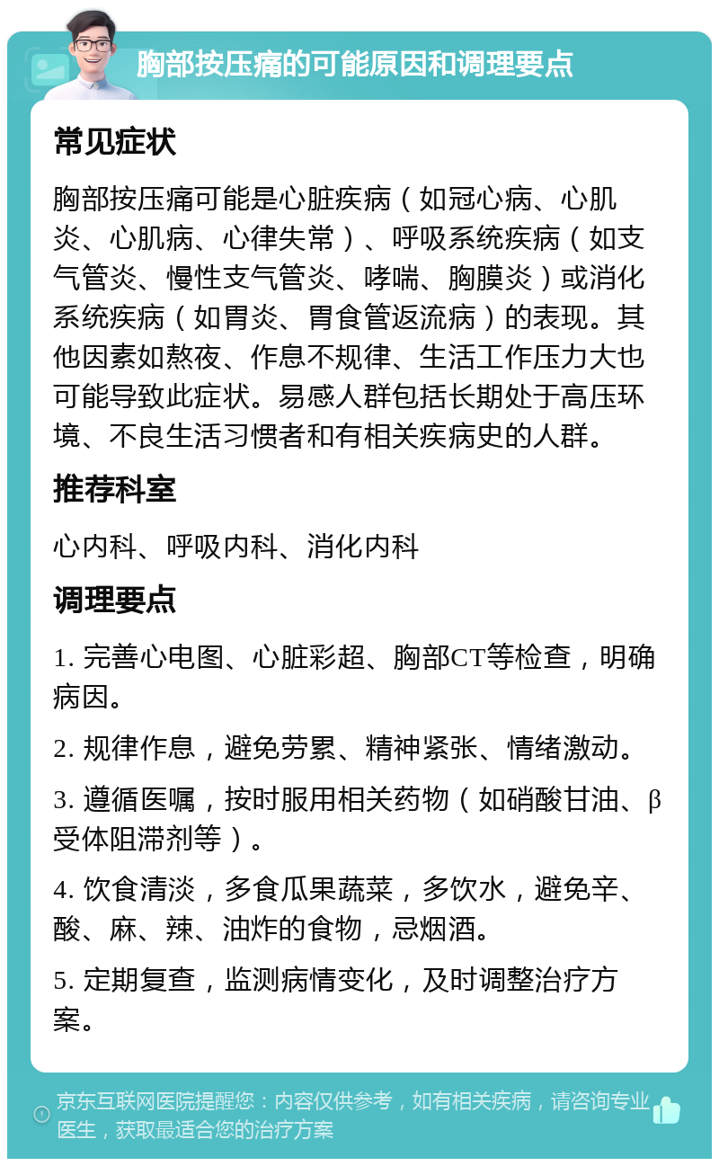 胸部按压痛的可能原因和调理要点 常见症状 胸部按压痛可能是心脏疾病（如冠心病、心肌炎、心肌病、心律失常）、呼吸系统疾病（如支气管炎、慢性支气管炎、哮喘、胸膜炎）或消化系统疾病（如胃炎、胃食管返流病）的表现。其他因素如熬夜、作息不规律、生活工作压力大也可能导致此症状。易感人群包括长期处于高压环境、不良生活习惯者和有相关疾病史的人群。 推荐科室 心内科、呼吸内科、消化内科 调理要点 1. 完善心电图、心脏彩超、胸部CT等检查，明确病因。 2. 规律作息，避免劳累、精神紧张、情绪激动。 3. 遵循医嘱，按时服用相关药物（如硝酸甘油、β受体阻滞剂等）。 4. 饮食清淡，多食瓜果蔬菜，多饮水，避免辛、酸、麻、辣、油炸的食物，忌烟酒。 5. 定期复查，监测病情变化，及时调整治疗方案。