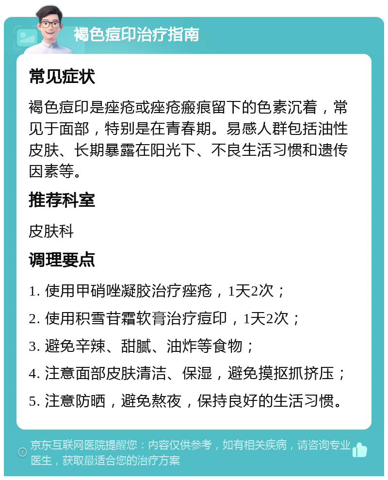 褐色痘印治疗指南 常见症状 褐色痘印是痤疮或痤疮瘢痕留下的色素沉着，常见于面部，特别是在青春期。易感人群包括油性皮肤、长期暴露在阳光下、不良生活习惯和遗传因素等。 推荐科室 皮肤科 调理要点 1. 使用甲硝唑凝胶治疗痤疮，1天2次； 2. 使用积雪苷霜软膏治疗痘印，1天2次； 3. 避免辛辣、甜腻、油炸等食物； 4. 注意面部皮肤清洁、保湿，避免摸抠抓挤压； 5. 注意防晒，避免熬夜，保持良好的生活习惯。