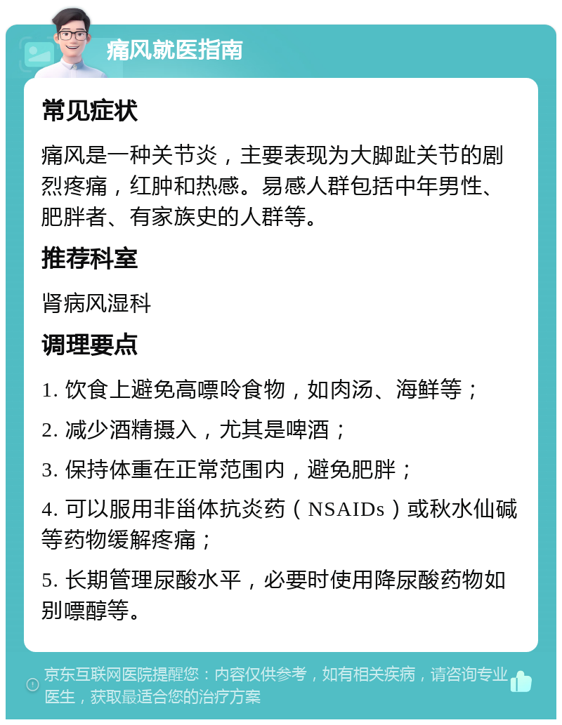 痛风就医指南 常见症状 痛风是一种关节炎，主要表现为大脚趾关节的剧烈疼痛，红肿和热感。易感人群包括中年男性、肥胖者、有家族史的人群等。 推荐科室 肾病风湿科 调理要点 1. 饮食上避免高嘌呤食物，如肉汤、海鲜等； 2. 减少酒精摄入，尤其是啤酒； 3. 保持体重在正常范围内，避免肥胖； 4. 可以服用非甾体抗炎药（NSAIDs）或秋水仙碱等药物缓解疼痛； 5. 长期管理尿酸水平，必要时使用降尿酸药物如别嘌醇等。