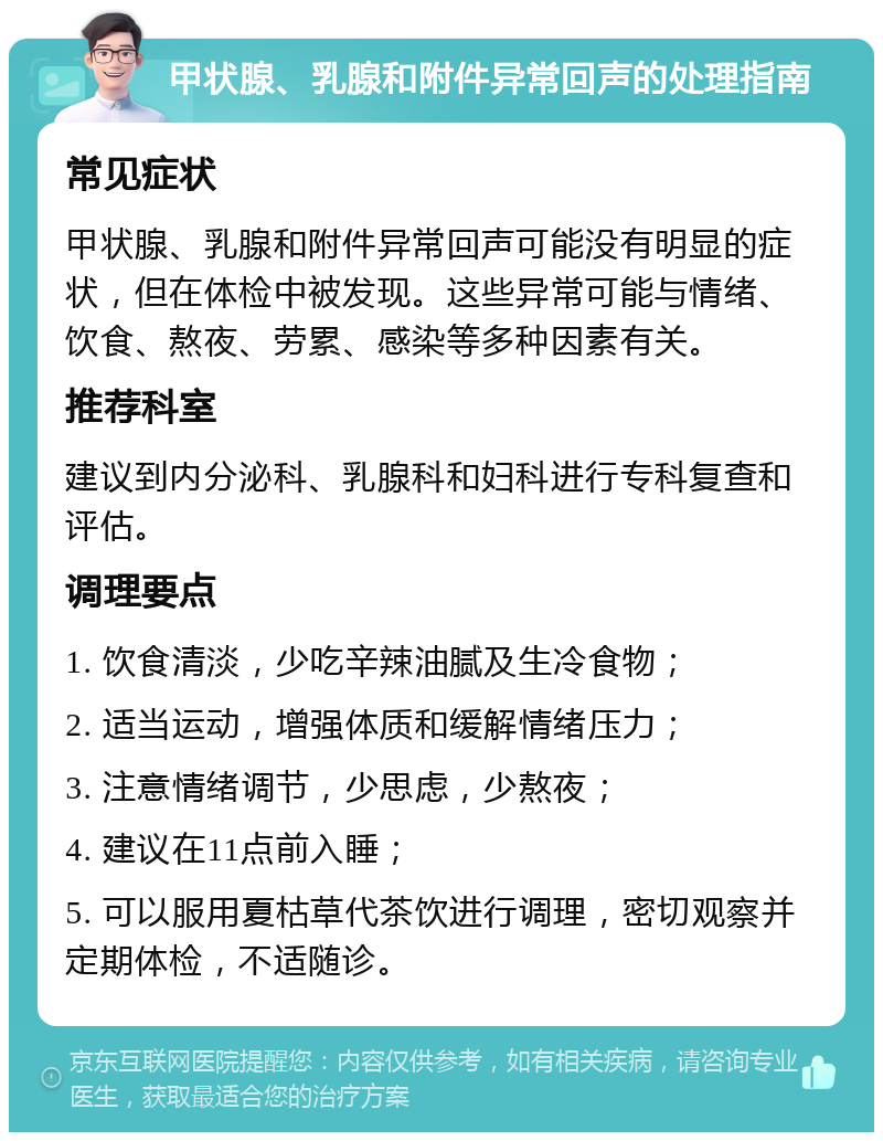 甲状腺、乳腺和附件异常回声的处理指南 常见症状 甲状腺、乳腺和附件异常回声可能没有明显的症状，但在体检中被发现。这些异常可能与情绪、饮食、熬夜、劳累、感染等多种因素有关。 推荐科室 建议到内分泌科、乳腺科和妇科进行专科复查和评估。 调理要点 1. 饮食清淡，少吃辛辣油腻及生冷食物； 2. 适当运动，增强体质和缓解情绪压力； 3. 注意情绪调节，少思虑，少熬夜； 4. 建议在11点前入睡； 5. 可以服用夏枯草代茶饮进行调理，密切观察并定期体检，不适随诊。