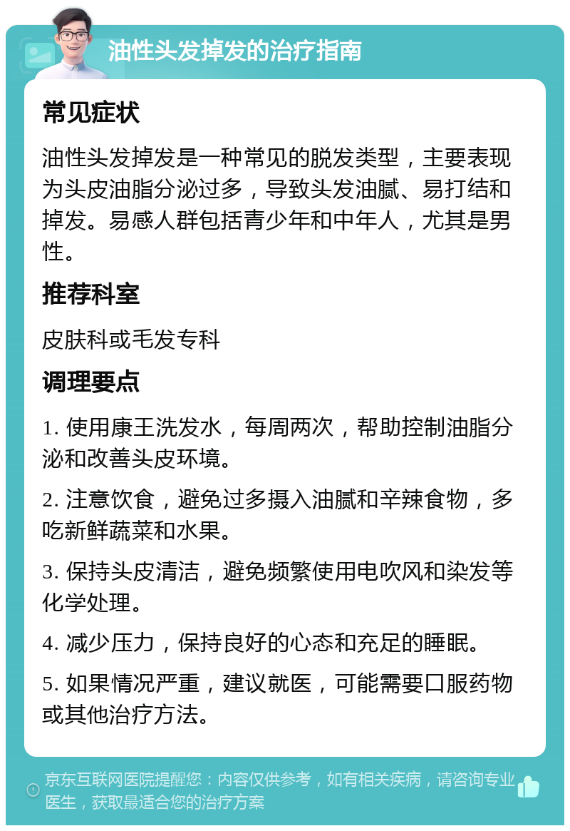 油性头发掉发的治疗指南 常见症状 油性头发掉发是一种常见的脱发类型，主要表现为头皮油脂分泌过多，导致头发油腻、易打结和掉发。易感人群包括青少年和中年人，尤其是男性。 推荐科室 皮肤科或毛发专科 调理要点 1. 使用康王洗发水，每周两次，帮助控制油脂分泌和改善头皮环境。 2. 注意饮食，避免过多摄入油腻和辛辣食物，多吃新鲜蔬菜和水果。 3. 保持头皮清洁，避免频繁使用电吹风和染发等化学处理。 4. 减少压力，保持良好的心态和充足的睡眠。 5. 如果情况严重，建议就医，可能需要口服药物或其他治疗方法。