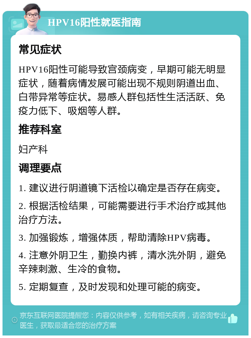 HPV16阳性就医指南 常见症状 HPV16阳性可能导致宫颈病变，早期可能无明显症状，随着病情发展可能出现不规则阴道出血、白带异常等症状。易感人群包括性生活活跃、免疫力低下、吸烟等人群。 推荐科室 妇产科 调理要点 1. 建议进行阴道镜下活检以确定是否存在病变。 2. 根据活检结果，可能需要进行手术治疗或其他治疗方法。 3. 加强锻炼，增强体质，帮助清除HPV病毒。 4. 注意外阴卫生，勤换内裤，清水洗外阴，避免辛辣刺激、生冷的食物。 5. 定期复查，及时发现和处理可能的病变。