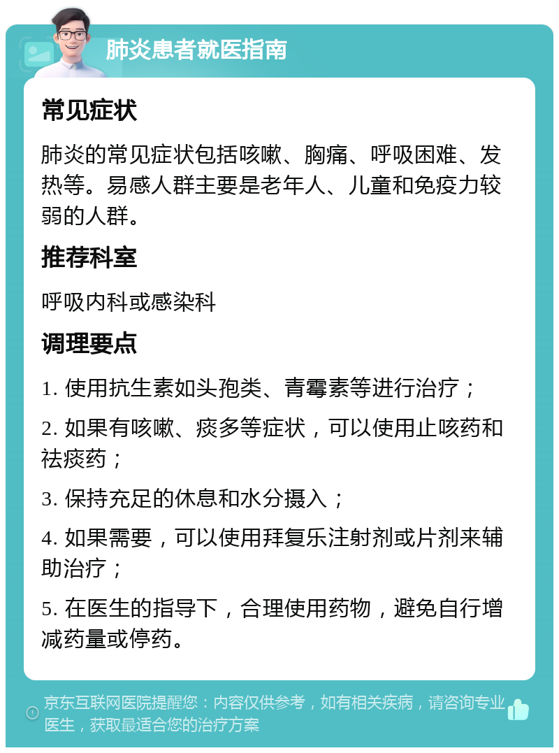 肺炎患者就医指南 常见症状 肺炎的常见症状包括咳嗽、胸痛、呼吸困难、发热等。易感人群主要是老年人、儿童和免疫力较弱的人群。 推荐科室 呼吸内科或感染科 调理要点 1. 使用抗生素如头孢类、青霉素等进行治疗； 2. 如果有咳嗽、痰多等症状，可以使用止咳药和祛痰药； 3. 保持充足的休息和水分摄入； 4. 如果需要，可以使用拜复乐注射剂或片剂来辅助治疗； 5. 在医生的指导下，合理使用药物，避免自行增减药量或停药。