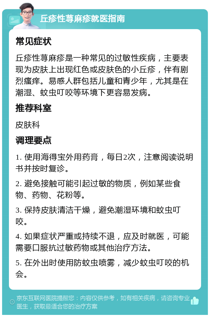 丘疹性荨麻疹就医指南 常见症状 丘疹性荨麻疹是一种常见的过敏性疾病，主要表现为皮肤上出现红色或皮肤色的小丘疹，伴有剧烈瘙痒。易感人群包括儿童和青少年，尤其是在潮湿、蚊虫叮咬等环境下更容易发病。 推荐科室 皮肤科 调理要点 1. 使用海得宝外用药膏，每日2次，注意阅读说明书并按时复诊。 2. 避免接触可能引起过敏的物质，例如某些食物、药物、花粉等。 3. 保持皮肤清洁干燥，避免潮湿环境和蚊虫叮咬。 4. 如果症状严重或持续不退，应及时就医，可能需要口服抗过敏药物或其他治疗方法。 5. 在外出时使用防蚊虫喷雾，减少蚊虫叮咬的机会。