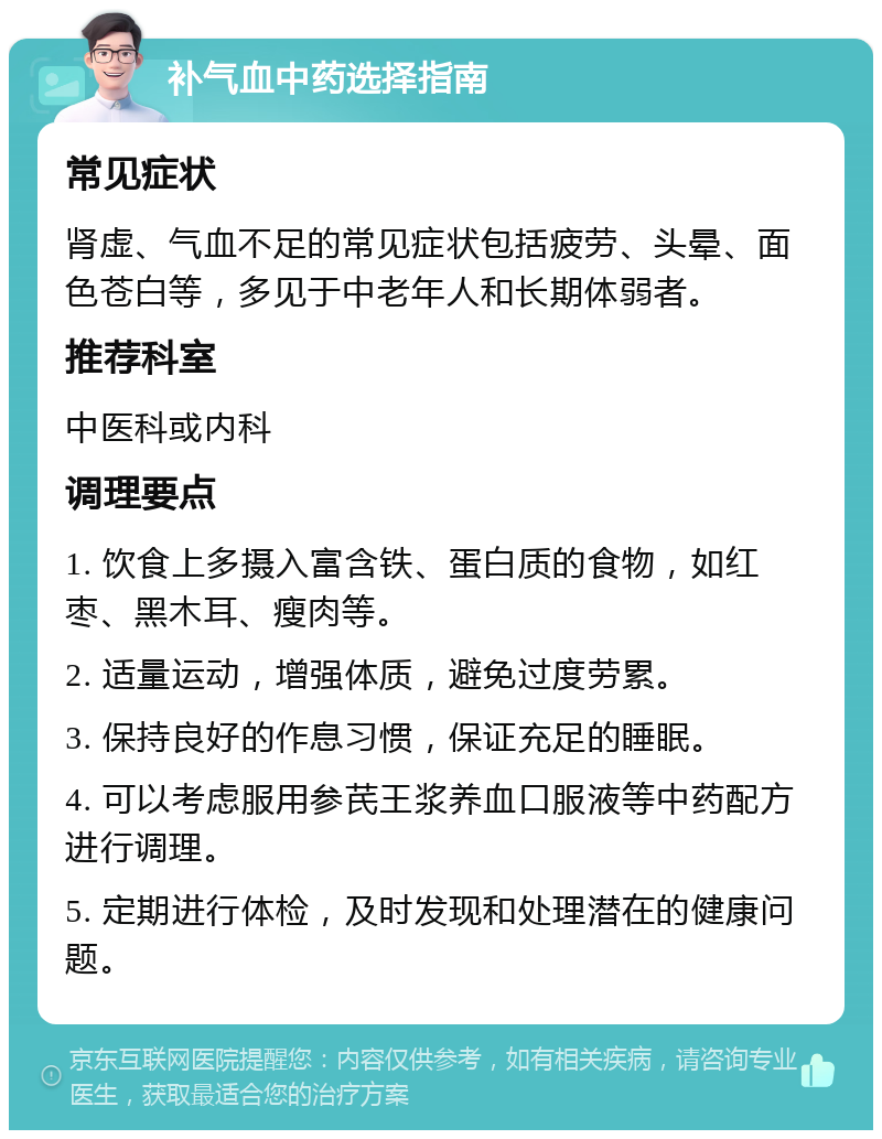 补气血中药选择指南 常见症状 肾虚、气血不足的常见症状包括疲劳、头晕、面色苍白等，多见于中老年人和长期体弱者。 推荐科室 中医科或内科 调理要点 1. 饮食上多摄入富含铁、蛋白质的食物，如红枣、黑木耳、瘦肉等。 2. 适量运动，增强体质，避免过度劳累。 3. 保持良好的作息习惯，保证充足的睡眠。 4. 可以考虑服用参芪王浆养血口服液等中药配方进行调理。 5. 定期进行体检，及时发现和处理潜在的健康问题。