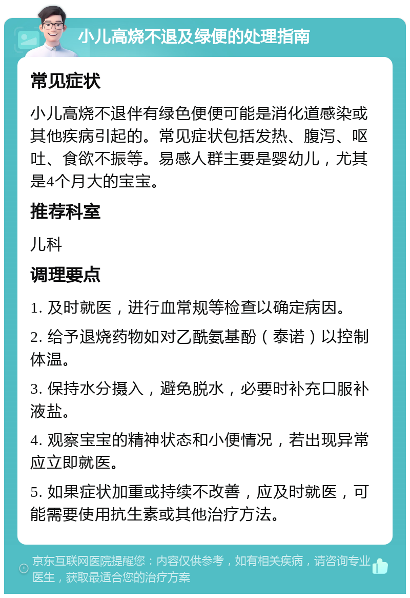 小儿高烧不退及绿便的处理指南 常见症状 小儿高烧不退伴有绿色便便可能是消化道感染或其他疾病引起的。常见症状包括发热、腹泻、呕吐、食欲不振等。易感人群主要是婴幼儿，尤其是4个月大的宝宝。 推荐科室 儿科 调理要点 1. 及时就医，进行血常规等检查以确定病因。 2. 给予退烧药物如对乙酰氨基酚（泰诺）以控制体温。 3. 保持水分摄入，避免脱水，必要时补充口服补液盐。 4. 观察宝宝的精神状态和小便情况，若出现异常应立即就医。 5. 如果症状加重或持续不改善，应及时就医，可能需要使用抗生素或其他治疗方法。