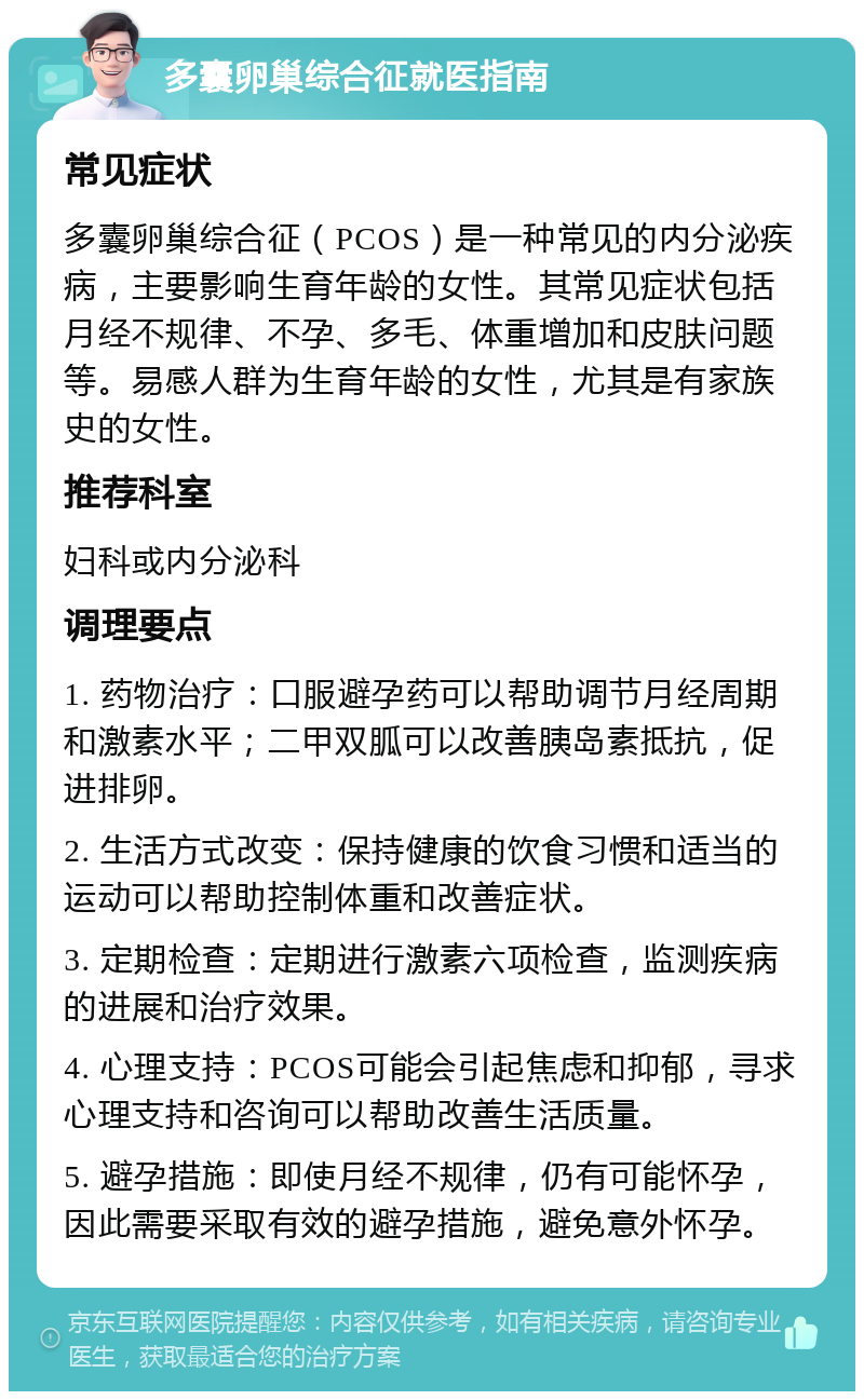 多囊卵巢综合征就医指南 常见症状 多囊卵巢综合征（PCOS）是一种常见的内分泌疾病，主要影响生育年龄的女性。其常见症状包括月经不规律、不孕、多毛、体重增加和皮肤问题等。易感人群为生育年龄的女性，尤其是有家族史的女性。 推荐科室 妇科或内分泌科 调理要点 1. 药物治疗：口服避孕药可以帮助调节月经周期和激素水平；二甲双胍可以改善胰岛素抵抗，促进排卵。 2. 生活方式改变：保持健康的饮食习惯和适当的运动可以帮助控制体重和改善症状。 3. 定期检查：定期进行激素六项检查，监测疾病的进展和治疗效果。 4. 心理支持：PCOS可能会引起焦虑和抑郁，寻求心理支持和咨询可以帮助改善生活质量。 5. 避孕措施：即使月经不规律，仍有可能怀孕，因此需要采取有效的避孕措施，避免意外怀孕。