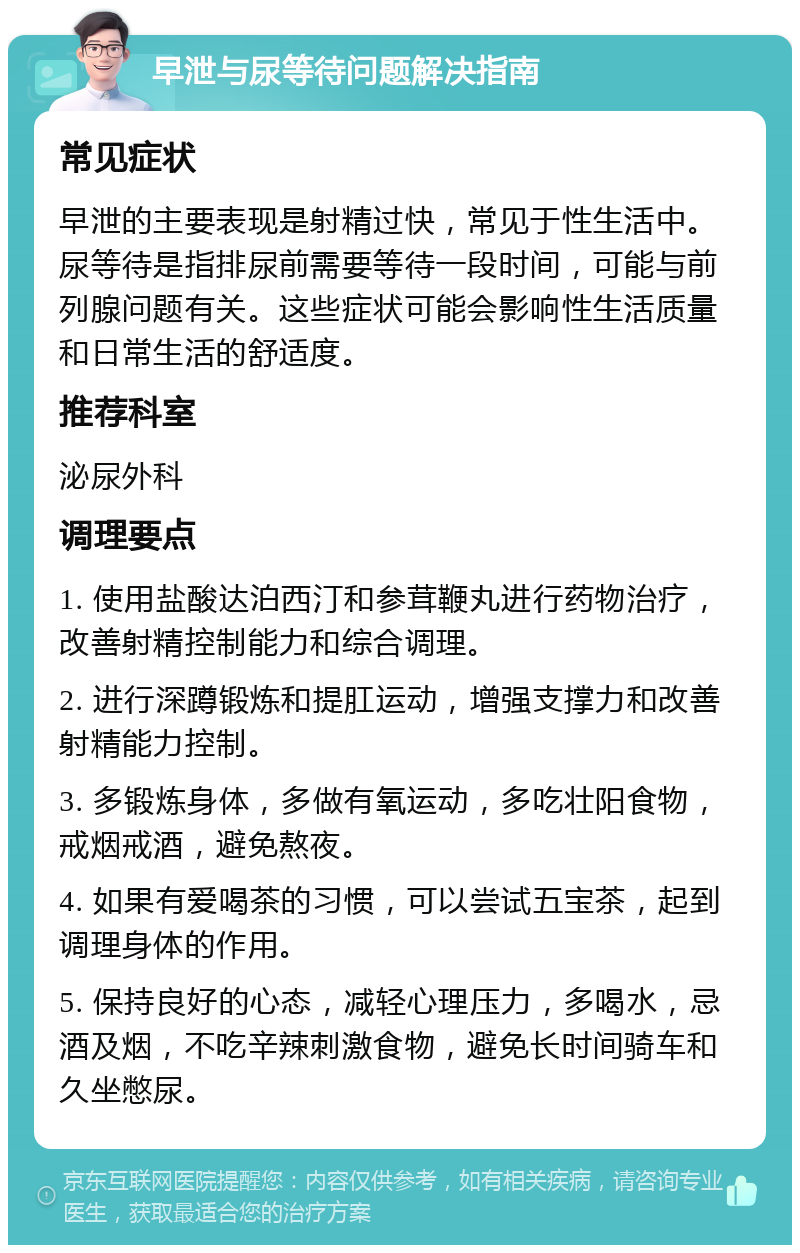 早泄与尿等待问题解决指南 常见症状 早泄的主要表现是射精过快，常见于性生活中。尿等待是指排尿前需要等待一段时间，可能与前列腺问题有关。这些症状可能会影响性生活质量和日常生活的舒适度。 推荐科室 泌尿外科 调理要点 1. 使用盐酸达泊西汀和参茸鞭丸进行药物治疗，改善射精控制能力和综合调理。 2. 进行深蹲锻炼和提肛运动，增强支撑力和改善射精能力控制。 3. 多锻炼身体，多做有氧运动，多吃壮阳食物，戒烟戒酒，避免熬夜。 4. 如果有爱喝茶的习惯，可以尝试五宝茶，起到调理身体的作用。 5. 保持良好的心态，减轻心理压力，多喝水，忌酒及烟，不吃辛辣刺激食物，避免长时间骑车和久坐憋尿。