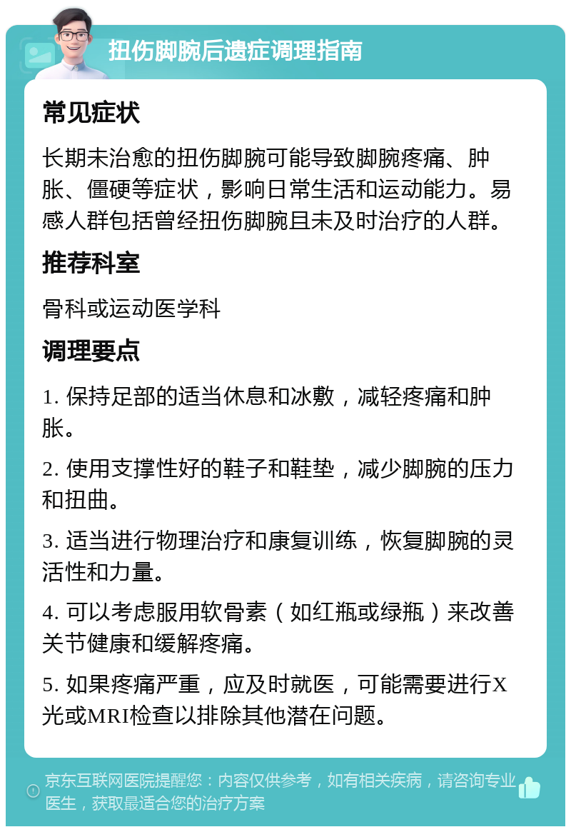 扭伤脚腕后遗症调理指南 常见症状 长期未治愈的扭伤脚腕可能导致脚腕疼痛、肿胀、僵硬等症状，影响日常生活和运动能力。易感人群包括曾经扭伤脚腕且未及时治疗的人群。 推荐科室 骨科或运动医学科 调理要点 1. 保持足部的适当休息和冰敷，减轻疼痛和肿胀。 2. 使用支撑性好的鞋子和鞋垫，减少脚腕的压力和扭曲。 3. 适当进行物理治疗和康复训练，恢复脚腕的灵活性和力量。 4. 可以考虑服用软骨素（如红瓶或绿瓶）来改善关节健康和缓解疼痛。 5. 如果疼痛严重，应及时就医，可能需要进行X光或MRI检查以排除其他潜在问题。