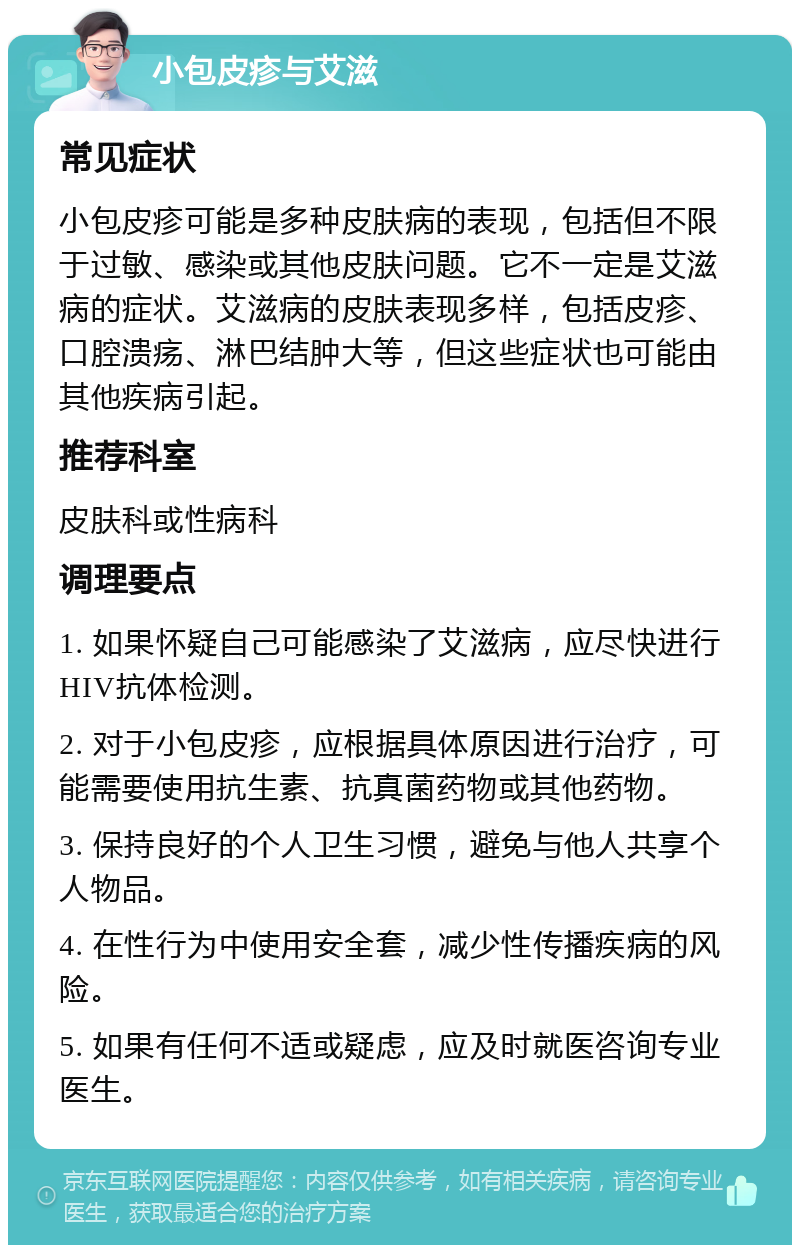 小包皮疹与艾滋 常见症状 小包皮疹可能是多种皮肤病的表现，包括但不限于过敏、感染或其他皮肤问题。它不一定是艾滋病的症状。艾滋病的皮肤表现多样，包括皮疹、口腔溃疡、淋巴结肿大等，但这些症状也可能由其他疾病引起。 推荐科室 皮肤科或性病科 调理要点 1. 如果怀疑自己可能感染了艾滋病，应尽快进行HIV抗体检测。 2. 对于小包皮疹，应根据具体原因进行治疗，可能需要使用抗生素、抗真菌药物或其他药物。 3. 保持良好的个人卫生习惯，避免与他人共享个人物品。 4. 在性行为中使用安全套，减少性传播疾病的风险。 5. 如果有任何不适或疑虑，应及时就医咨询专业医生。