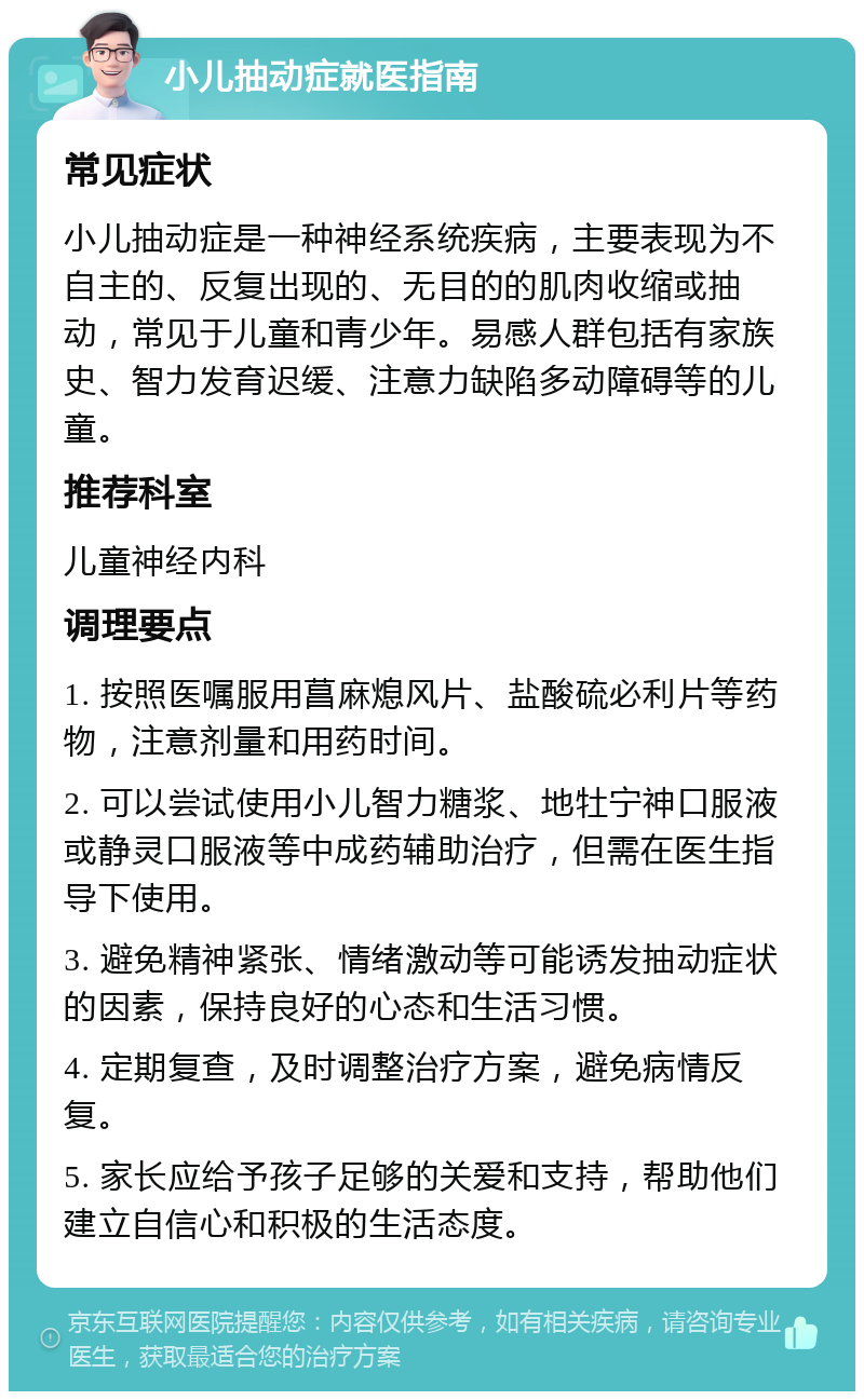 小儿抽动症就医指南 常见症状 小儿抽动症是一种神经系统疾病，主要表现为不自主的、反复出现的、无目的的肌肉收缩或抽动，常见于儿童和青少年。易感人群包括有家族史、智力发育迟缓、注意力缺陷多动障碍等的儿童。 推荐科室 儿童神经内科 调理要点 1. 按照医嘱服用菖麻熄风片、盐酸硫必利片等药物，注意剂量和用药时间。 2. 可以尝试使用小儿智力糖浆、地牡宁神口服液或静灵口服液等中成药辅助治疗，但需在医生指导下使用。 3. 避免精神紧张、情绪激动等可能诱发抽动症状的因素，保持良好的心态和生活习惯。 4. 定期复查，及时调整治疗方案，避免病情反复。 5. 家长应给予孩子足够的关爱和支持，帮助他们建立自信心和积极的生活态度。