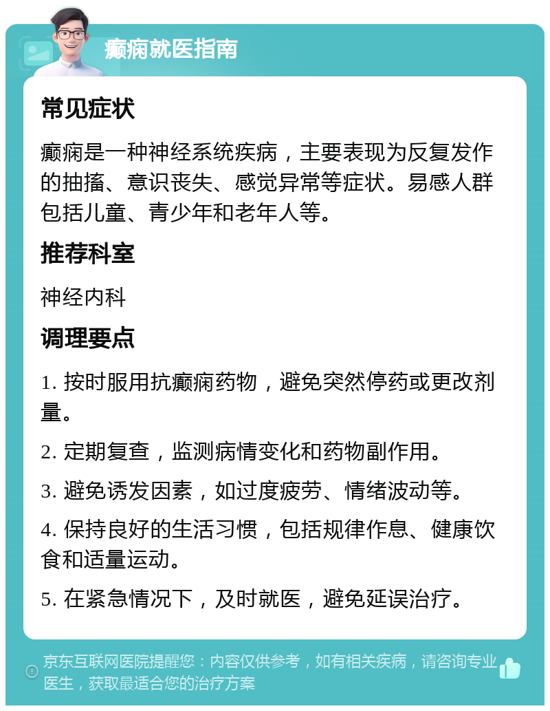 癫痫就医指南 常见症状 癫痫是一种神经系统疾病，主要表现为反复发作的抽搐、意识丧失、感觉异常等症状。易感人群包括儿童、青少年和老年人等。 推荐科室 神经内科 调理要点 1. 按时服用抗癫痫药物，避免突然停药或更改剂量。 2. 定期复查，监测病情变化和药物副作用。 3. 避免诱发因素，如过度疲劳、情绪波动等。 4. 保持良好的生活习惯，包括规律作息、健康饮食和适量运动。 5. 在紧急情况下，及时就医，避免延误治疗。