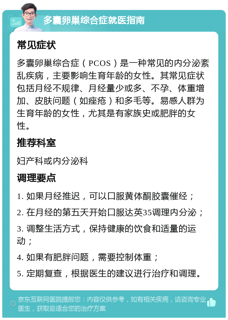 多囊卵巢综合症就医指南 常见症状 多囊卵巢综合症（PCOS）是一种常见的内分泌紊乱疾病，主要影响生育年龄的女性。其常见症状包括月经不规律、月经量少或多、不孕、体重增加、皮肤问题（如痤疮）和多毛等。易感人群为生育年龄的女性，尤其是有家族史或肥胖的女性。 推荐科室 妇产科或内分泌科 调理要点 1. 如果月经推迟，可以口服黄体酮胶囊催经； 2. 在月经的第五天开始口服达英35调理内分泌； 3. 调整生活方式，保持健康的饮食和适量的运动； 4. 如果有肥胖问题，需要控制体重； 5. 定期复查，根据医生的建议进行治疗和调理。