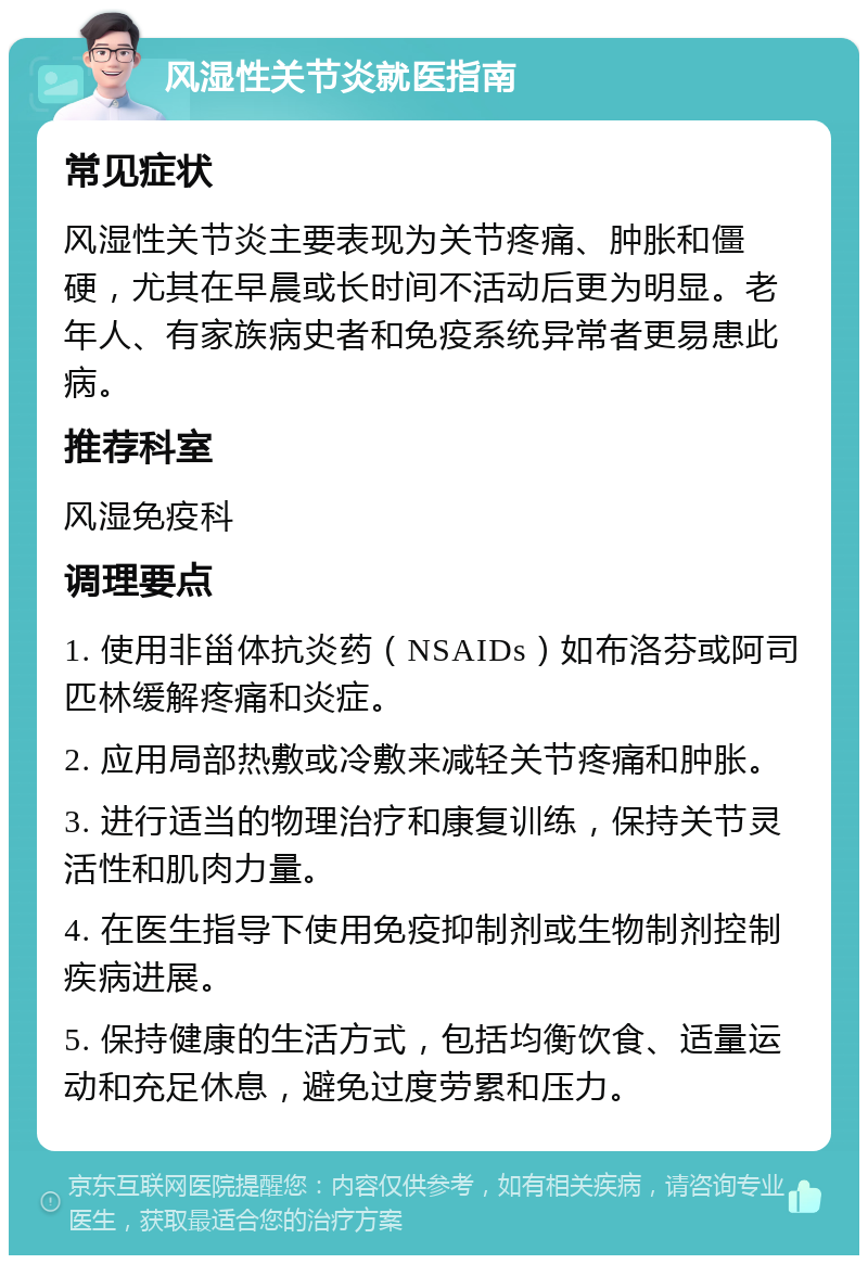 风湿性关节炎就医指南 常见症状 风湿性关节炎主要表现为关节疼痛、肿胀和僵硬，尤其在早晨或长时间不活动后更为明显。老年人、有家族病史者和免疫系统异常者更易患此病。 推荐科室 风湿免疫科 调理要点 1. 使用非甾体抗炎药（NSAIDs）如布洛芬或阿司匹林缓解疼痛和炎症。 2. 应用局部热敷或冷敷来减轻关节疼痛和肿胀。 3. 进行适当的物理治疗和康复训练，保持关节灵活性和肌肉力量。 4. 在医生指导下使用免疫抑制剂或生物制剂控制疾病进展。 5. 保持健康的生活方式，包括均衡饮食、适量运动和充足休息，避免过度劳累和压力。