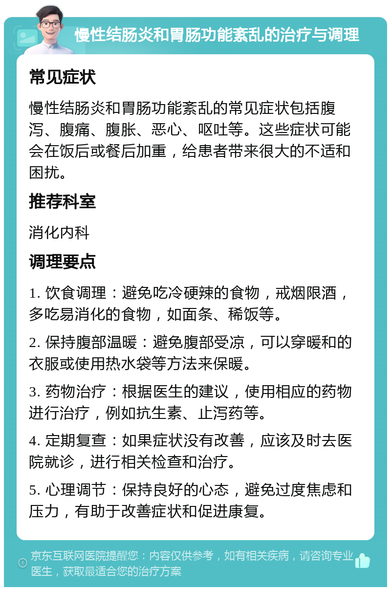 慢性结肠炎和胃肠功能紊乱的治疗与调理 常见症状 慢性结肠炎和胃肠功能紊乱的常见症状包括腹泻、腹痛、腹胀、恶心、呕吐等。这些症状可能会在饭后或餐后加重，给患者带来很大的不适和困扰。 推荐科室 消化内科 调理要点 1. 饮食调理：避免吃冷硬辣的食物，戒烟限酒，多吃易消化的食物，如面条、稀饭等。 2. 保持腹部温暖：避免腹部受凉，可以穿暖和的衣服或使用热水袋等方法来保暖。 3. 药物治疗：根据医生的建议，使用相应的药物进行治疗，例如抗生素、止泻药等。 4. 定期复查：如果症状没有改善，应该及时去医院就诊，进行相关检查和治疗。 5. 心理调节：保持良好的心态，避免过度焦虑和压力，有助于改善症状和促进康复。