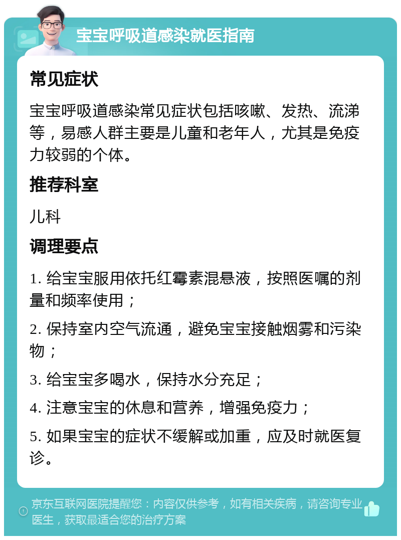 宝宝呼吸道感染就医指南 常见症状 宝宝呼吸道感染常见症状包括咳嗽、发热、流涕等，易感人群主要是儿童和老年人，尤其是免疫力较弱的个体。 推荐科室 儿科 调理要点 1. 给宝宝服用依托红霉素混悬液，按照医嘱的剂量和频率使用； 2. 保持室内空气流通，避免宝宝接触烟雾和污染物； 3. 给宝宝多喝水，保持水分充足； 4. 注意宝宝的休息和营养，增强免疫力； 5. 如果宝宝的症状不缓解或加重，应及时就医复诊。