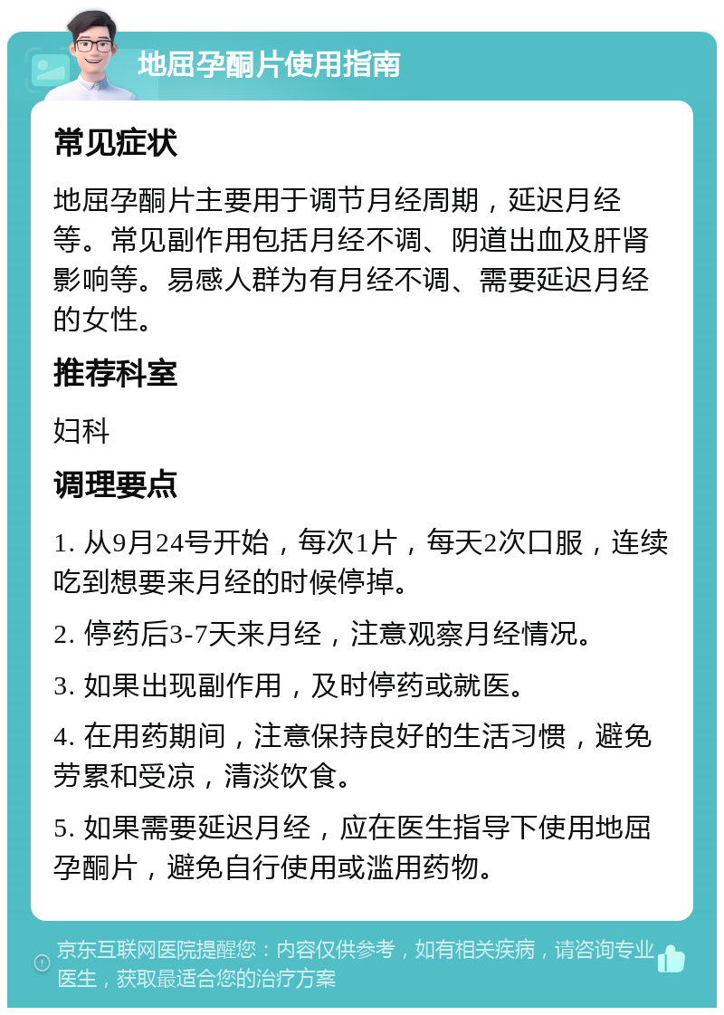 地屈孕酮片使用指南 常见症状 地屈孕酮片主要用于调节月经周期，延迟月经等。常见副作用包括月经不调、阴道出血及肝肾影响等。易感人群为有月经不调、需要延迟月经的女性。 推荐科室 妇科 调理要点 1. 从9月24号开始，每次1片，每天2次口服，连续吃到想要来月经的时候停掉。 2. 停药后3-7天来月经，注意观察月经情况。 3. 如果出现副作用，及时停药或就医。 4. 在用药期间，注意保持良好的生活习惯，避免劳累和受凉，清淡饮食。 5. 如果需要延迟月经，应在医生指导下使用地屈孕酮片，避免自行使用或滥用药物。