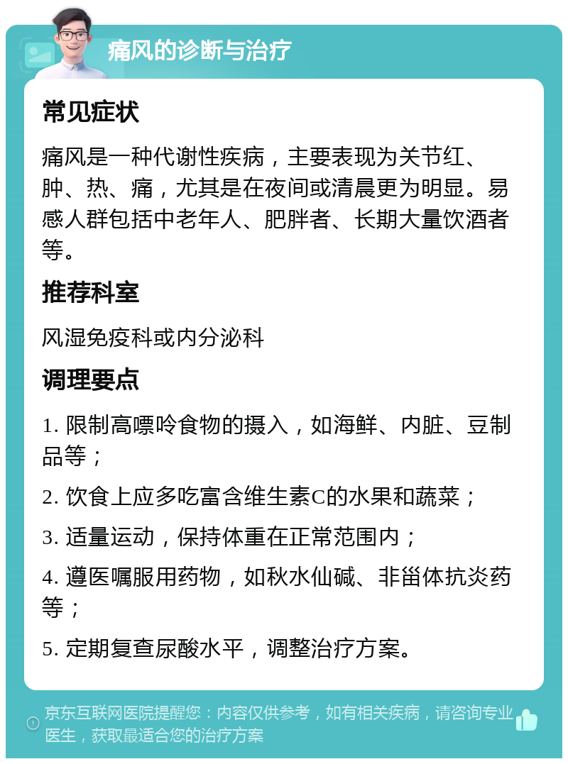 痛风的诊断与治疗 常见症状 痛风是一种代谢性疾病，主要表现为关节红、肿、热、痛，尤其是在夜间或清晨更为明显。易感人群包括中老年人、肥胖者、长期大量饮酒者等。 推荐科室 风湿免疫科或内分泌科 调理要点 1. 限制高嘌呤食物的摄入，如海鲜、内脏、豆制品等； 2. 饮食上应多吃富含维生素C的水果和蔬菜； 3. 适量运动，保持体重在正常范围内； 4. 遵医嘱服用药物，如秋水仙碱、非甾体抗炎药等； 5. 定期复查尿酸水平，调整治疗方案。