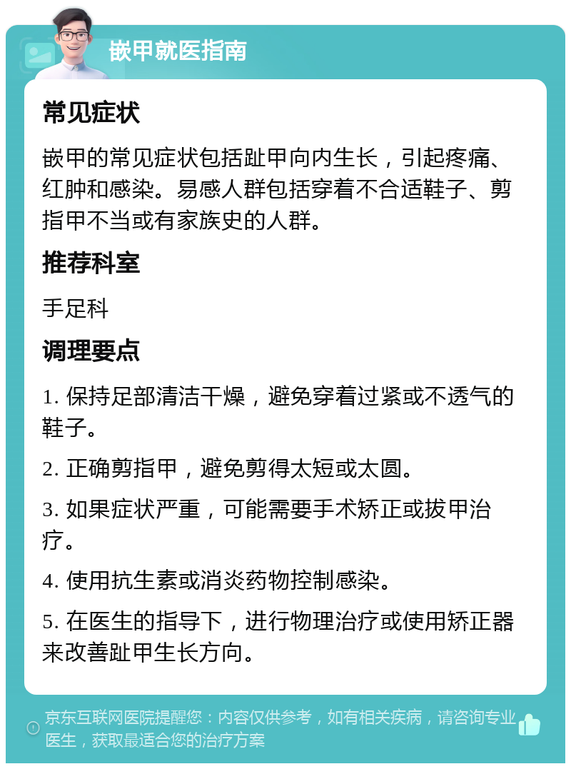 嵌甲就医指南 常见症状 嵌甲的常见症状包括趾甲向内生长，引起疼痛、红肿和感染。易感人群包括穿着不合适鞋子、剪指甲不当或有家族史的人群。 推荐科室 手足科 调理要点 1. 保持足部清洁干燥，避免穿着过紧或不透气的鞋子。 2. 正确剪指甲，避免剪得太短或太圆。 3. 如果症状严重，可能需要手术矫正或拔甲治疗。 4. 使用抗生素或消炎药物控制感染。 5. 在医生的指导下，进行物理治疗或使用矫正器来改善趾甲生长方向。