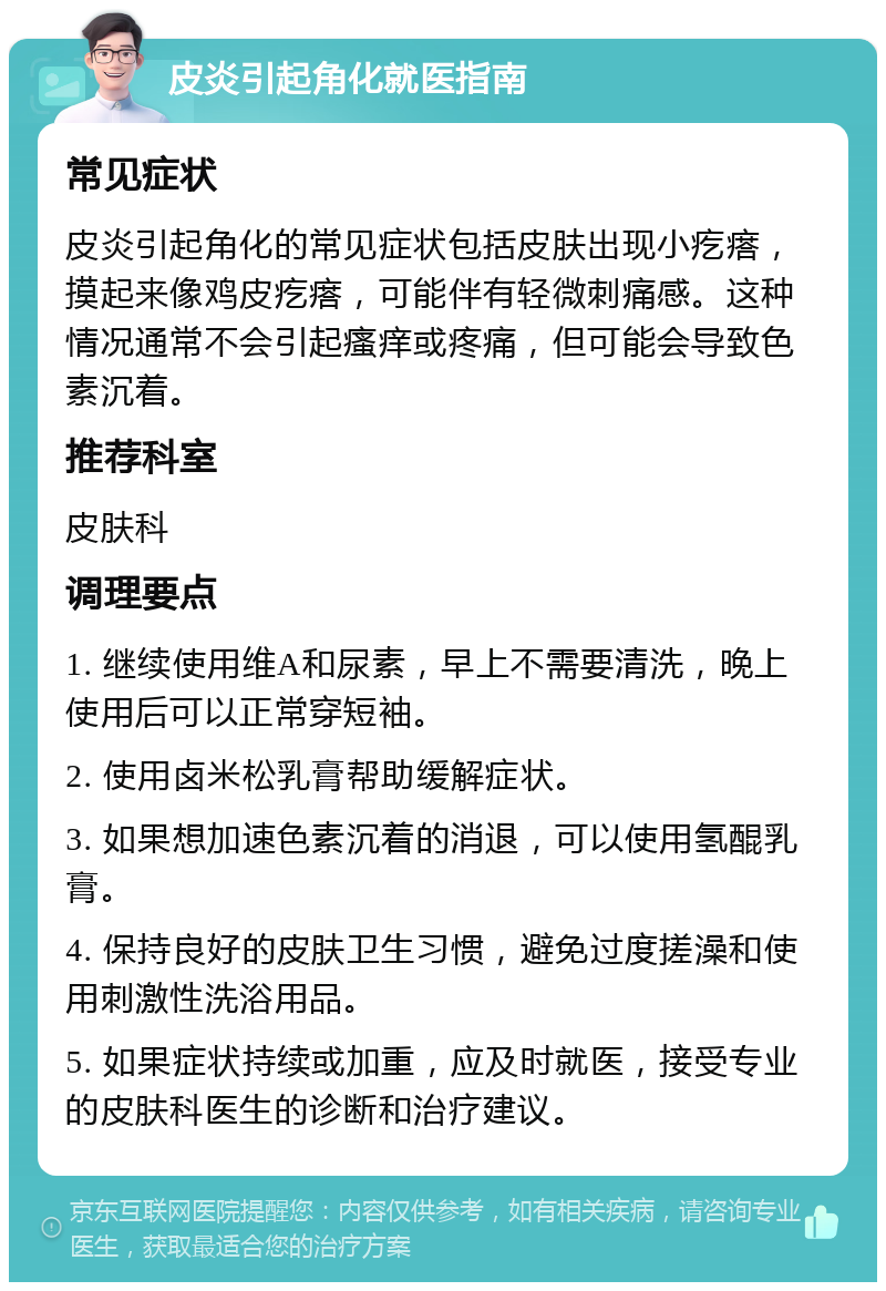 皮炎引起角化就医指南 常见症状 皮炎引起角化的常见症状包括皮肤出现小疙瘩，摸起来像鸡皮疙瘩，可能伴有轻微刺痛感。这种情况通常不会引起瘙痒或疼痛，但可能会导致色素沉着。 推荐科室 皮肤科 调理要点 1. 继续使用维A和尿素，早上不需要清洗，晚上使用后可以正常穿短袖。 2. 使用卤米松乳膏帮助缓解症状。 3. 如果想加速色素沉着的消退，可以使用氢醌乳膏。 4. 保持良好的皮肤卫生习惯，避免过度搓澡和使用刺激性洗浴用品。 5. 如果症状持续或加重，应及时就医，接受专业的皮肤科医生的诊断和治疗建议。