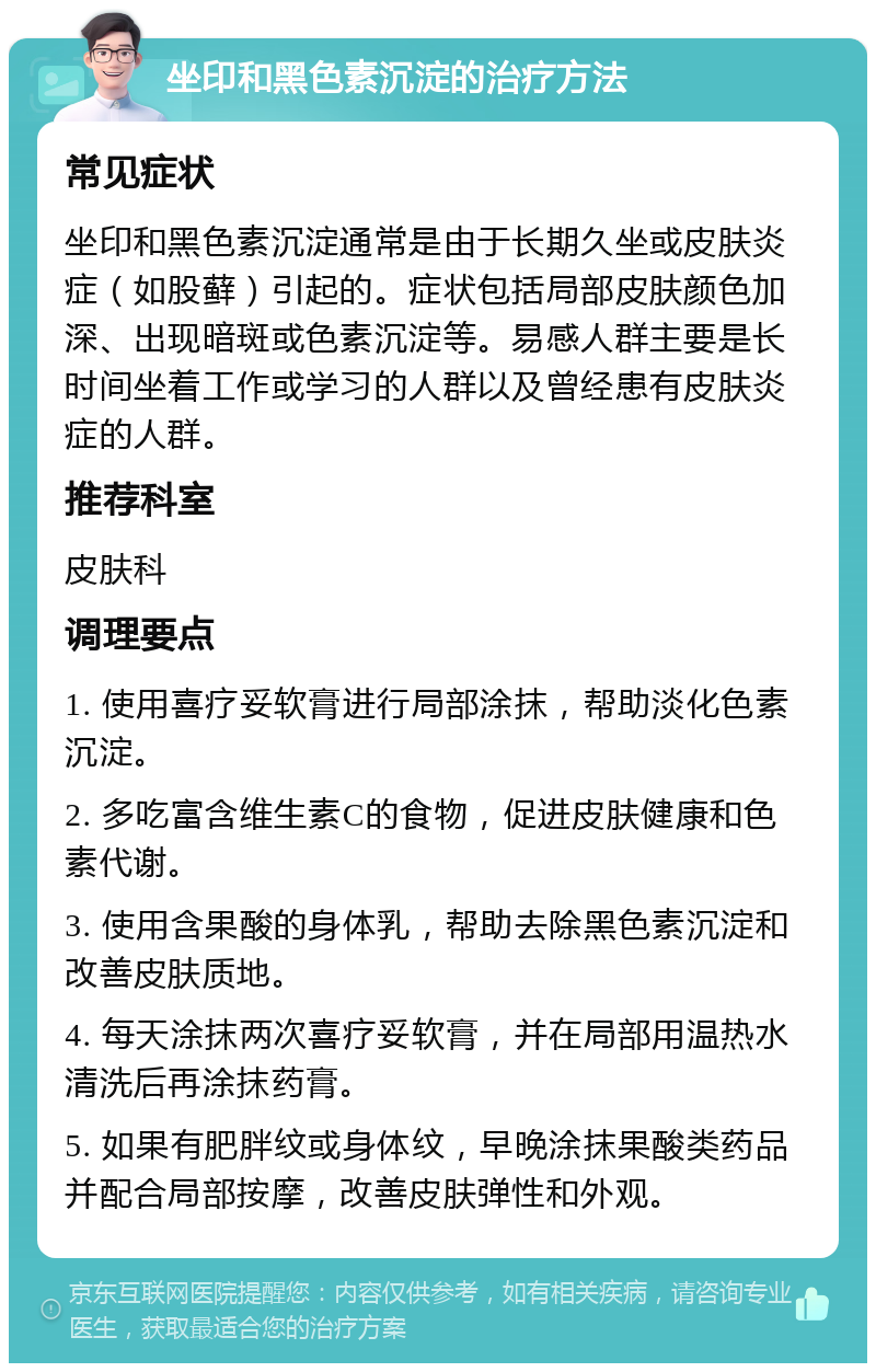 坐印和黑色素沉淀的治疗方法 常见症状 坐印和黑色素沉淀通常是由于长期久坐或皮肤炎症（如股藓）引起的。症状包括局部皮肤颜色加深、出现暗斑或色素沉淀等。易感人群主要是长时间坐着工作或学习的人群以及曾经患有皮肤炎症的人群。 推荐科室 皮肤科 调理要点 1. 使用喜疗妥软膏进行局部涂抹，帮助淡化色素沉淀。 2. 多吃富含维生素C的食物，促进皮肤健康和色素代谢。 3. 使用含果酸的身体乳，帮助去除黑色素沉淀和改善皮肤质地。 4. 每天涂抹两次喜疗妥软膏，并在局部用温热水清洗后再涂抹药膏。 5. 如果有肥胖纹或身体纹，早晚涂抹果酸类药品并配合局部按摩，改善皮肤弹性和外观。