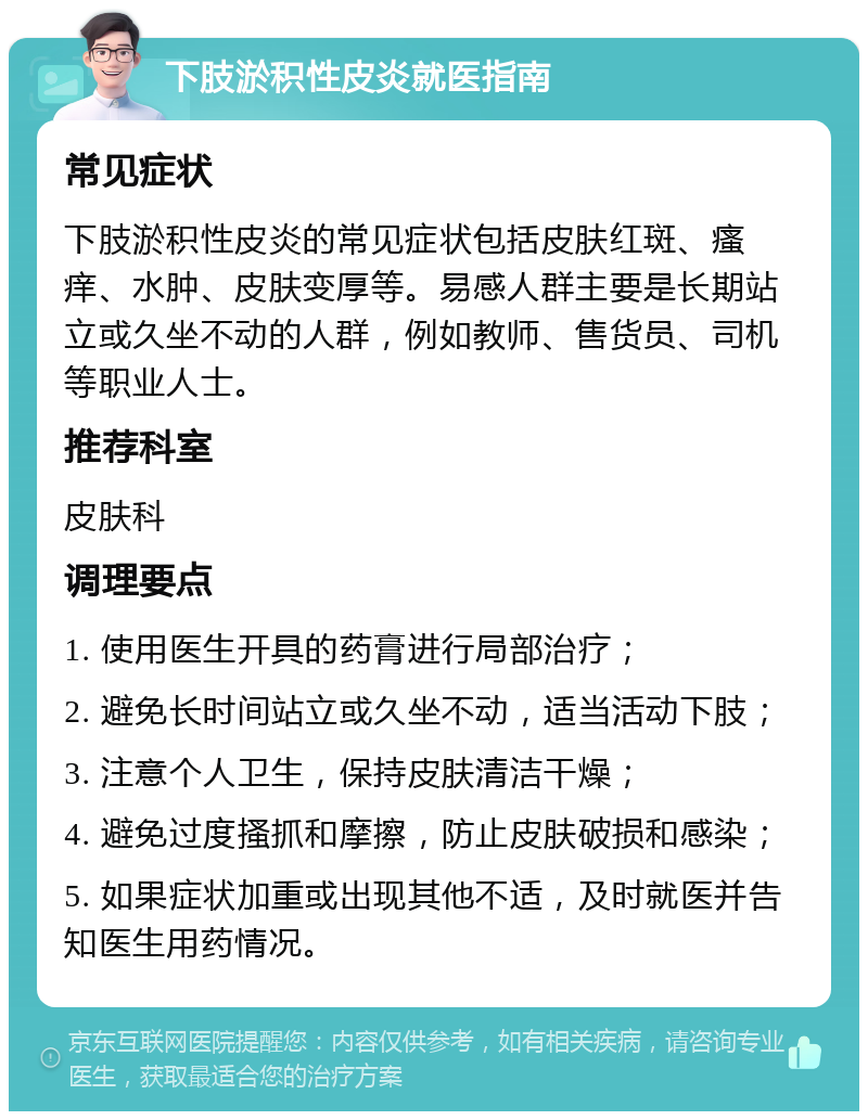 下肢淤积性皮炎就医指南 常见症状 下肢淤积性皮炎的常见症状包括皮肤红斑、瘙痒、水肿、皮肤变厚等。易感人群主要是长期站立或久坐不动的人群，例如教师、售货员、司机等职业人士。 推荐科室 皮肤科 调理要点 1. 使用医生开具的药膏进行局部治疗； 2. 避免长时间站立或久坐不动，适当活动下肢； 3. 注意个人卫生，保持皮肤清洁干燥； 4. 避免过度搔抓和摩擦，防止皮肤破损和感染； 5. 如果症状加重或出现其他不适，及时就医并告知医生用药情况。