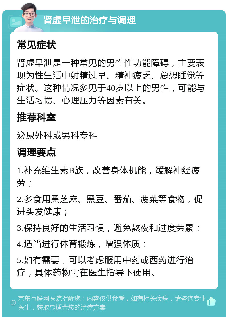 肾虚早泄的治疗与调理 常见症状 肾虚早泄是一种常见的男性性功能障碍，主要表现为性生活中射精过早、精神疲乏、总想睡觉等症状。这种情况多见于40岁以上的男性，可能与生活习惯、心理压力等因素有关。 推荐科室 泌尿外科或男科专科 调理要点 1.补充维生素B族，改善身体机能，缓解神经疲劳； 2.多食用黑芝麻、黑豆、番茄、菠菜等食物，促进头发健康； 3.保持良好的生活习惯，避免熬夜和过度劳累； 4.适当进行体育锻炼，增强体质； 5.如有需要，可以考虑服用中药或西药进行治疗，具体药物需在医生指导下使用。