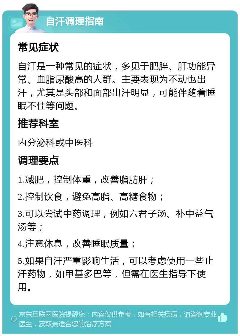 自汗调理指南 常见症状 自汗是一种常见的症状，多见于肥胖、肝功能异常、血脂尿酸高的人群。主要表现为不动也出汗，尤其是头部和面部出汗明显，可能伴随着睡眠不佳等问题。 推荐科室 内分泌科或中医科 调理要点 1.减肥，控制体重，改善脂肪肝； 2.控制饮食，避免高脂、高糖食物； 3.可以尝试中药调理，例如六君子汤、补中益气汤等； 4.注意休息，改善睡眠质量； 5.如果自汗严重影响生活，可以考虑使用一些止汗药物，如甲基多巴等，但需在医生指导下使用。