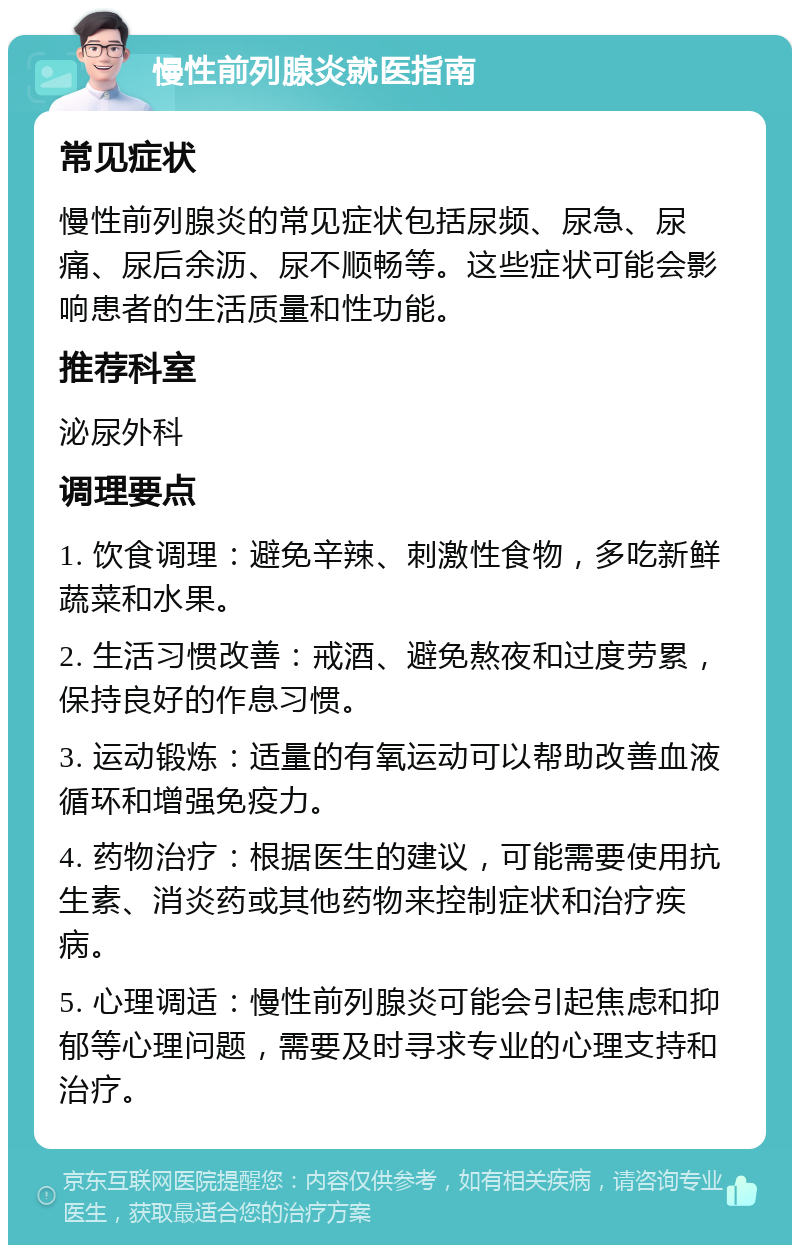 慢性前列腺炎就医指南 常见症状 慢性前列腺炎的常见症状包括尿频、尿急、尿痛、尿后余沥、尿不顺畅等。这些症状可能会影响患者的生活质量和性功能。 推荐科室 泌尿外科 调理要点 1. 饮食调理：避免辛辣、刺激性食物，多吃新鲜蔬菜和水果。 2. 生活习惯改善：戒酒、避免熬夜和过度劳累，保持良好的作息习惯。 3. 运动锻炼：适量的有氧运动可以帮助改善血液循环和增强免疫力。 4. 药物治疗：根据医生的建议，可能需要使用抗生素、消炎药或其他药物来控制症状和治疗疾病。 5. 心理调适：慢性前列腺炎可能会引起焦虑和抑郁等心理问题，需要及时寻求专业的心理支持和治疗。