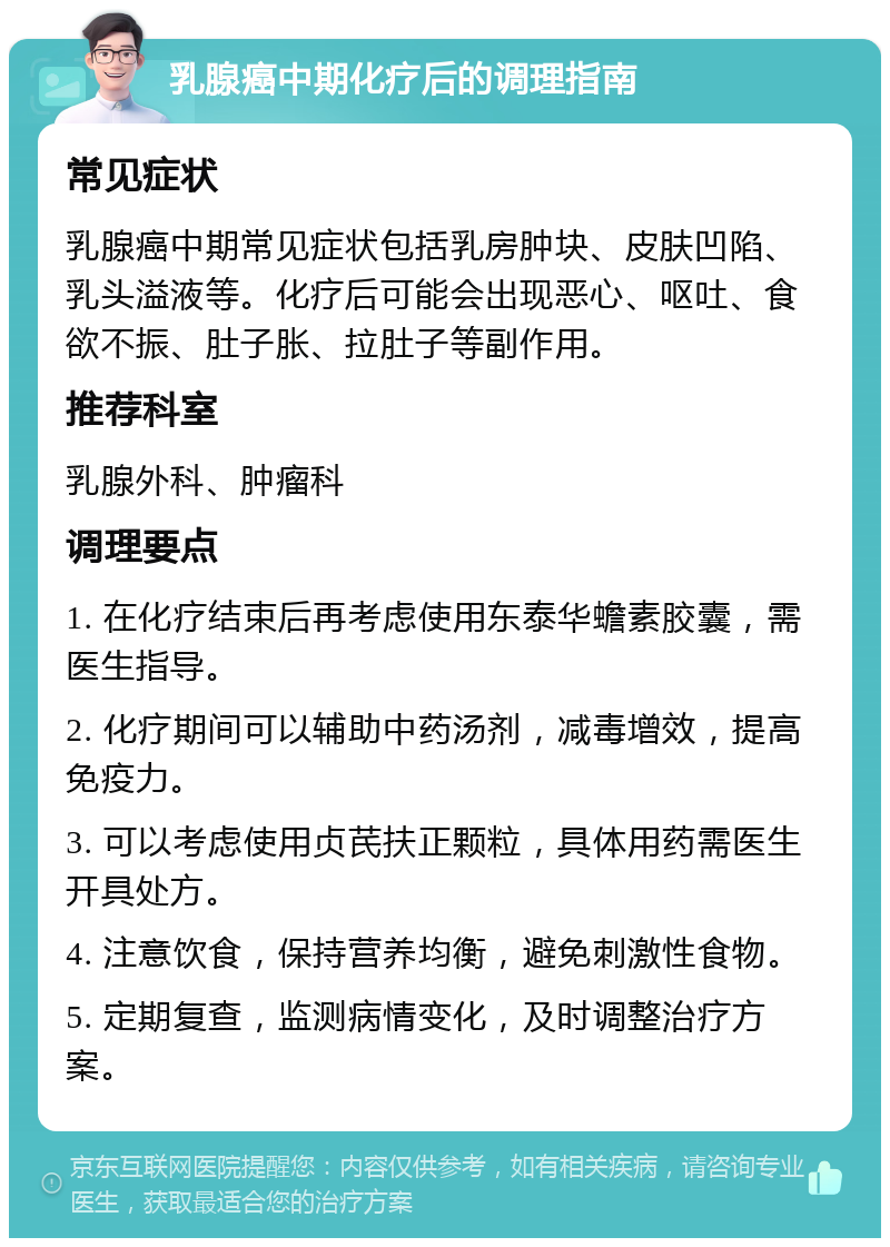 乳腺癌中期化疗后的调理指南 常见症状 乳腺癌中期常见症状包括乳房肿块、皮肤凹陷、乳头溢液等。化疗后可能会出现恶心、呕吐、食欲不振、肚子胀、拉肚子等副作用。 推荐科室 乳腺外科、肿瘤科 调理要点 1. 在化疗结束后再考虑使用东泰华蟾素胶囊，需医生指导。 2. 化疗期间可以辅助中药汤剂，减毒增效，提高免疫力。 3. 可以考虑使用贞芪扶正颗粒，具体用药需医生开具处方。 4. 注意饮食，保持营养均衡，避免刺激性食物。 5. 定期复查，监测病情变化，及时调整治疗方案。