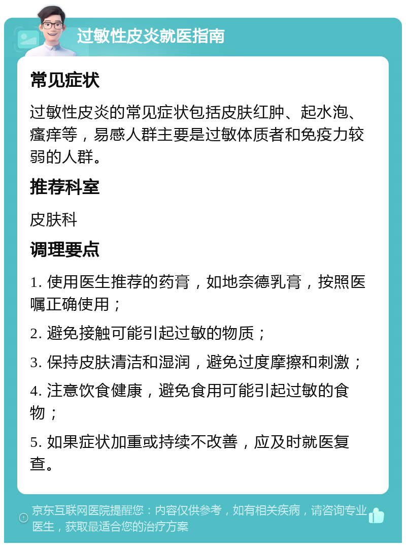 过敏性皮炎就医指南 常见症状 过敏性皮炎的常见症状包括皮肤红肿、起水泡、瘙痒等，易感人群主要是过敏体质者和免疫力较弱的人群。 推荐科室 皮肤科 调理要点 1. 使用医生推荐的药膏，如地奈德乳膏，按照医嘱正确使用； 2. 避免接触可能引起过敏的物质； 3. 保持皮肤清洁和湿润，避免过度摩擦和刺激； 4. 注意饮食健康，避免食用可能引起过敏的食物； 5. 如果症状加重或持续不改善，应及时就医复查。