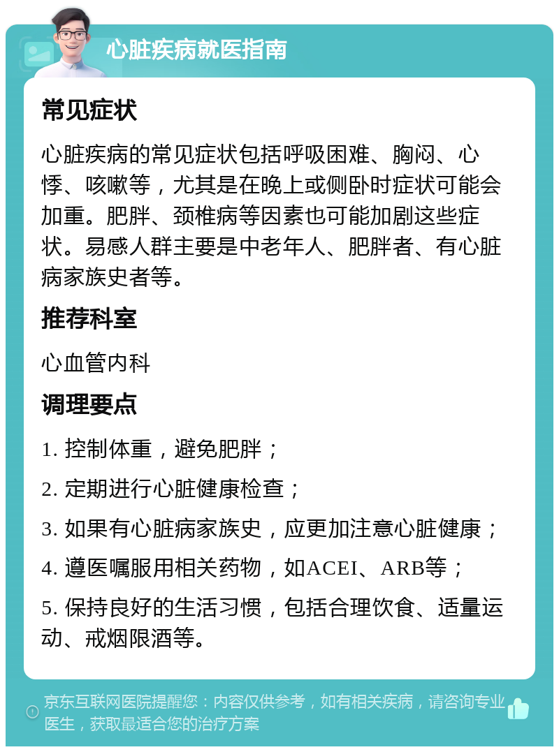 心脏疾病就医指南 常见症状 心脏疾病的常见症状包括呼吸困难、胸闷、心悸、咳嗽等，尤其是在晚上或侧卧时症状可能会加重。肥胖、颈椎病等因素也可能加剧这些症状。易感人群主要是中老年人、肥胖者、有心脏病家族史者等。 推荐科室 心血管内科 调理要点 1. 控制体重，避免肥胖； 2. 定期进行心脏健康检查； 3. 如果有心脏病家族史，应更加注意心脏健康； 4. 遵医嘱服用相关药物，如ACEI、ARB等； 5. 保持良好的生活习惯，包括合理饮食、适量运动、戒烟限酒等。